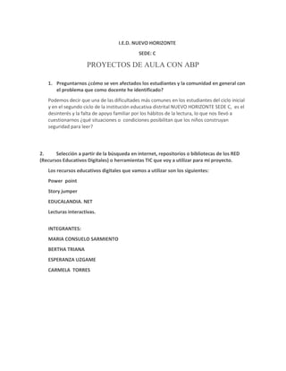 I.E.D. NUEVO HORIZONTE 
SEDE: C 
PROYECTOS DE AULA CON ABP 
1. Preguntarnos ¿cómo se ven afectados los estudiantes y la comunidad en general con 
el problema que como docente he identificado? 
Podemos decir que una de las dificultades más comunes en los estudiantes del ciclo inicial 
y en el segundo ciclo de la institución educativa distrital NUEVO HORIZONTE SEDE C, es el 
desinterés y la falta de apoyo familiar por los hábitos de la lectura, lo que nos llevó a 
cuestionarnos ¿qué situaciones o condiciones posibilitan que los niños construyan 
seguridad para leer? 
2. Selección a partir de la búsqueda en internet, repositorios o bibliotecas de los RED 
(Recursos Educativos Digitales) o herramientas TIC que voy a utilizar para mi proyecto. 
Los recursos educativos digitales que vamos a utilizar son los siguientes: 
Power point 
Story jumper 
EDUCALANDIA. NET 
Lecturas interactivas. 
INTEGRANTES: 
MARIA CONSUELO SARMIENTO 
BERTHA TRIANA 
ESPERANZA UZGAME 
CARMELA TORRES 
