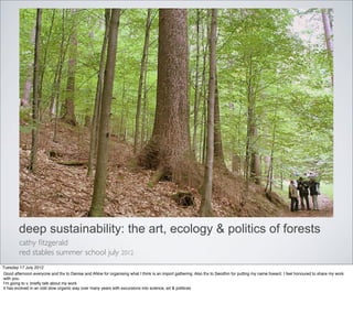 deep sustainability: the art, ecology & politics of forests
         cathy ﬁtzgerald
         red stables summer school july 2012
Tuesday 17 July 2012
Good afternoon everyone and thx to Denise and ANne for organising what I think is an import gathering. Also thx to Seodhin for putting my name foward. I feel honoured to share my work
with you.
Iʼm going to v. brieﬂy talk about my work
it has evolved in an odd slow organic way over many years with excursions into science, art & politices
 
