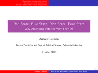 Geography, Income, and Voters
           Explanations and Implications
 Election 2008: What Really Happened?




Red State, Blue State, Rich State, Poor State
           Why Americans Vote the Way They Do


                              Andrew Gelman

 Dept of Statistics and Dept of Political Science, Columbia University


                                 8 June 2009




                                                                                           1/54

                        Andrew Gelman      Red State, Blue State, Rich State, Poor State
 