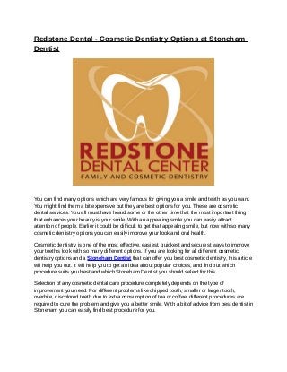 Redstone Dental - Cosmetic Dentistry Options at Stoneham
Dentist




You can find many options which are very famous for giving you a smile and teeth as you want.
You might find them a bit expensive but they are best options for you. These are cosmetic
dental services. You all must have heard some or the other time that the most important thing
that enhances your beauty is your smile. With an appealing smile you can easily attract
attention of people. Earlier it could be difficult to get that appealing smile, but now with so many
cosmetic dentistry options you can easily improve your look and oral health.

Cosmetic dentistry is one of the most effective, easiest, quickest and securest ways to improve
your teeth’s look with so many different options. If you are looking for all different cosmetic
dentistry options and a Stoneham Dentist that can offer you best cosmetic dentistry, this article
will help you out. It will help you to get an idea about popular choices, and find out which
procedure suits you best and which Stoneham Dentist you should select for this.

Selection of any cosmetic dental care procedure completely depends on the type of
improvement you need. For different problems like chipped tooth, smaller or larger tooth,
overbite, discolored teeth due to extra consumption of tea or coffee, different procedures are
required to cure the problem and give you a better smile. With a bit of advice from best dentist in
Stoneham you can easily find best procedure for you.
 