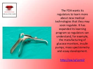 The	
  FDA	
  wants	
  its	
  
regulators	
  to	
  learn	
  more	
  
about	
  new	
  medical	
  
technologies	
  that	
  they	
  may	
  
soon	
  regulate.	
  It	
  has	
  
expanded	
  its	
  learning	
  
program	
  so	
  regulators	
  can	
  
understand,	
  for	
  example,	
  
the	
  manufacturing	
  of	
  
glucose	
  monitors,	
  insulin	
  
pumps,	
  mass	
  spectrometry	
  
and	
  assay	
  development.	
  	
  
	
  
h?p://ow.ly/LonUZ	
  
 