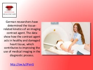 German researchers have
determined the tissue-
related kinetics of an imaging
contrast agent. The data
show how the contrast agent
acts in healthy and damaged
heart tissue, which
contributes to improving the
use of medical imaging in the
diagnostic process.
http://ow.ly/JPenG
 