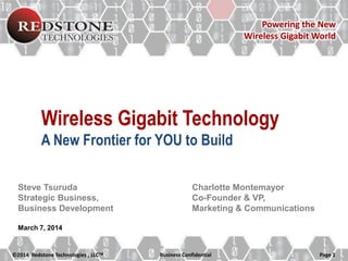 Powering the New
Wireless Gigabit World

Wireless Gigabit Technology
A New Frontier for YOU to Build
Steve Tsuruda
Strategic Business,
Business Development

Charlotte Montemayor
Co-Founder & VP,
Marketing & Communications

March 7, 2014

©2014 Redstone Technologies , LLC

Business Confidential

Page 1

 