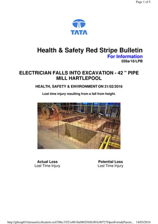 Health & Safety Red Stripe Bulletin
For Information
026a/16/LPB
ELECTRICIAN FALLS INTO EXCAVATION - 42 " PIPE
MILL HARTLEPOOL
HEALTH, SAFETY & ENVIRONMENT ON 21/02/2016
Lost time injury resulting from a fall from height.
Actual Loss
Lost Time Injury
Potential Loss
Lost Time Injury
Page 1 of 5
14/03/2016http://gbtsap01/intranet/ccihsalerts.nsf/386c33f21e8b18a080256ffc003c0072?OpenForm&Parent...
 