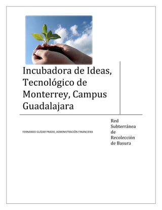  




Incubadora de Ideas, 
Tecnológico de 
Monterrey, Campus 
Guadalajara 
                                                    Red 
                                                    Subterránea 
                                                    de 
FERNANDO GUÍZAR PRADO, ADMINISTRACIÓN FINANCIERA 

                                                    Recolección 
                                                    de Basura 
 