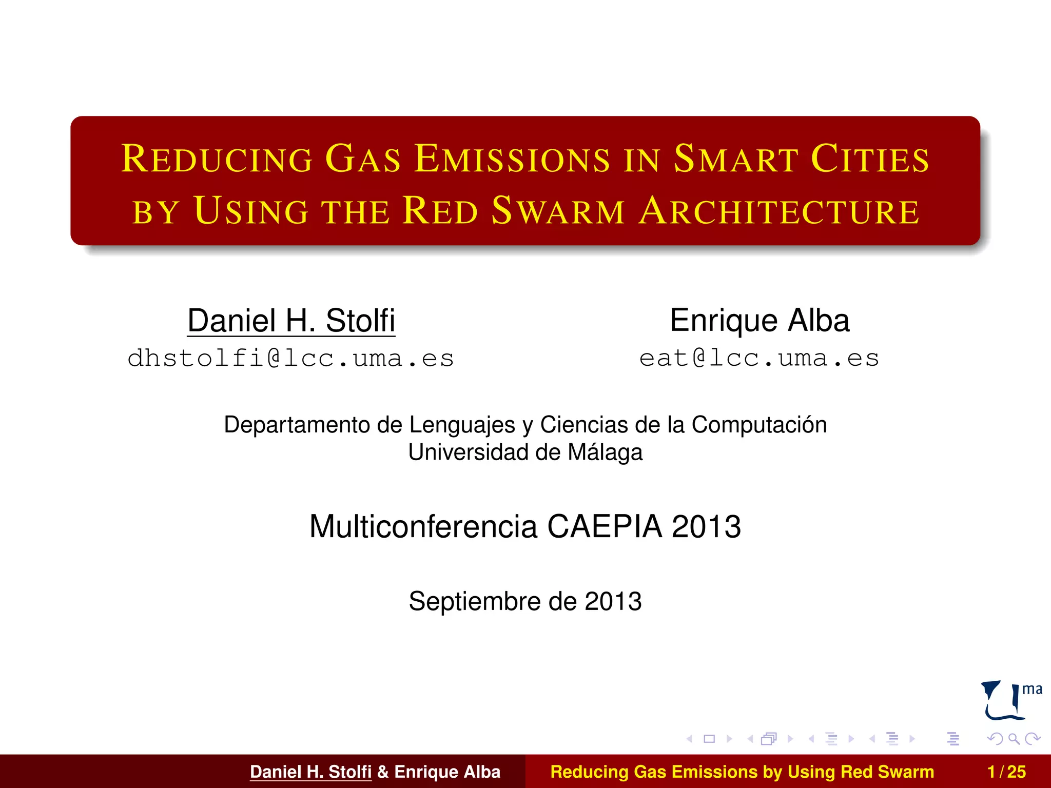 REDUCING GAS EMISSIONS IN SMART CITIES 
BY USING THE RED SWARM ARCHITECTURE 
Daniel H. Stolfi 
dhstolfi@lcc.uma.es 
Enrique Alba 
eat@lcc.uma.es 
Departamento de Lenguajes y Ciencias de la Computación 
Universidad de Málaga 
Multiconferencia CAEPIA 2013 
Septiembre de 2013 
Daniel H. Stolfi & Enrique Alba Reducing Gas Emissions by Using Red Swarm 1 / 25 
 