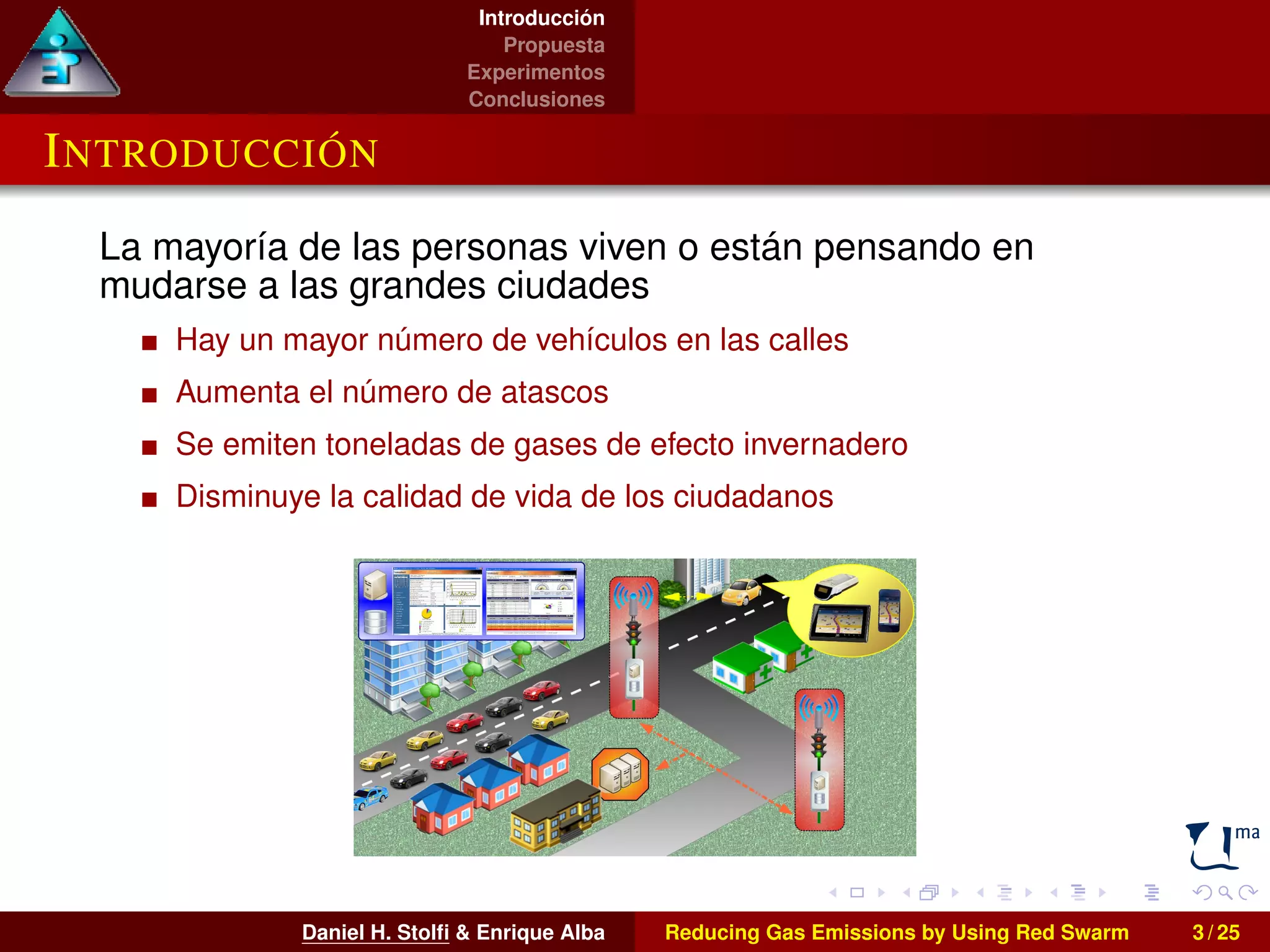 Introducción 
Propuesta 
Experimentos 
Conclusiones 
INTRODUCCIÓN 
La mayoría de las personas viven o están pensando en 
mudarse a las grandes ciudades 
Hay un mayor número de vehículos en las calles 
Aumenta el número de atascos 
Se emiten toneladas de gases de efecto invernadero 
Disminuye la calidad de vida de los ciudadanos 
Daniel H. Stolfi & Enrique Alba Reducing Gas Emissions by Using Red Swarm 3 / 25 
 