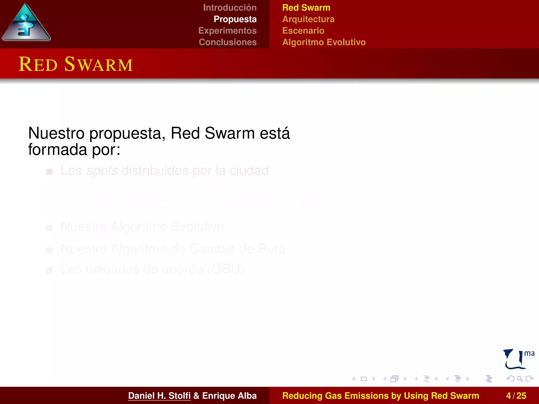 Introducción 
Propuesta 
Experimentos 
Conclusiones 
Red Swarm 
Arquitectura 
Escenario 
Algoritmo Evolutivo 
RED SWARM 
Nuestro propuesta, Red Swarm está 
formada por: 
Los spots distribuidos por la ciudad 
I Instalados en los semáforos 
I Se comunican con los vehículos vía Wi-Fi 
Nuestro Algoritmo Evolutivo 
Nuestro Algoritmo de Cambio de Ruta 
Las unidades de abordo (OBU) 
I Instaladas en los vehículos 
I También pueden utilizarse smartphones o 
tablets 
Daniel H. Stolfi & Enrique Alba Reducing Gas Emissions by Using Red Swarm 4 / 25 
 