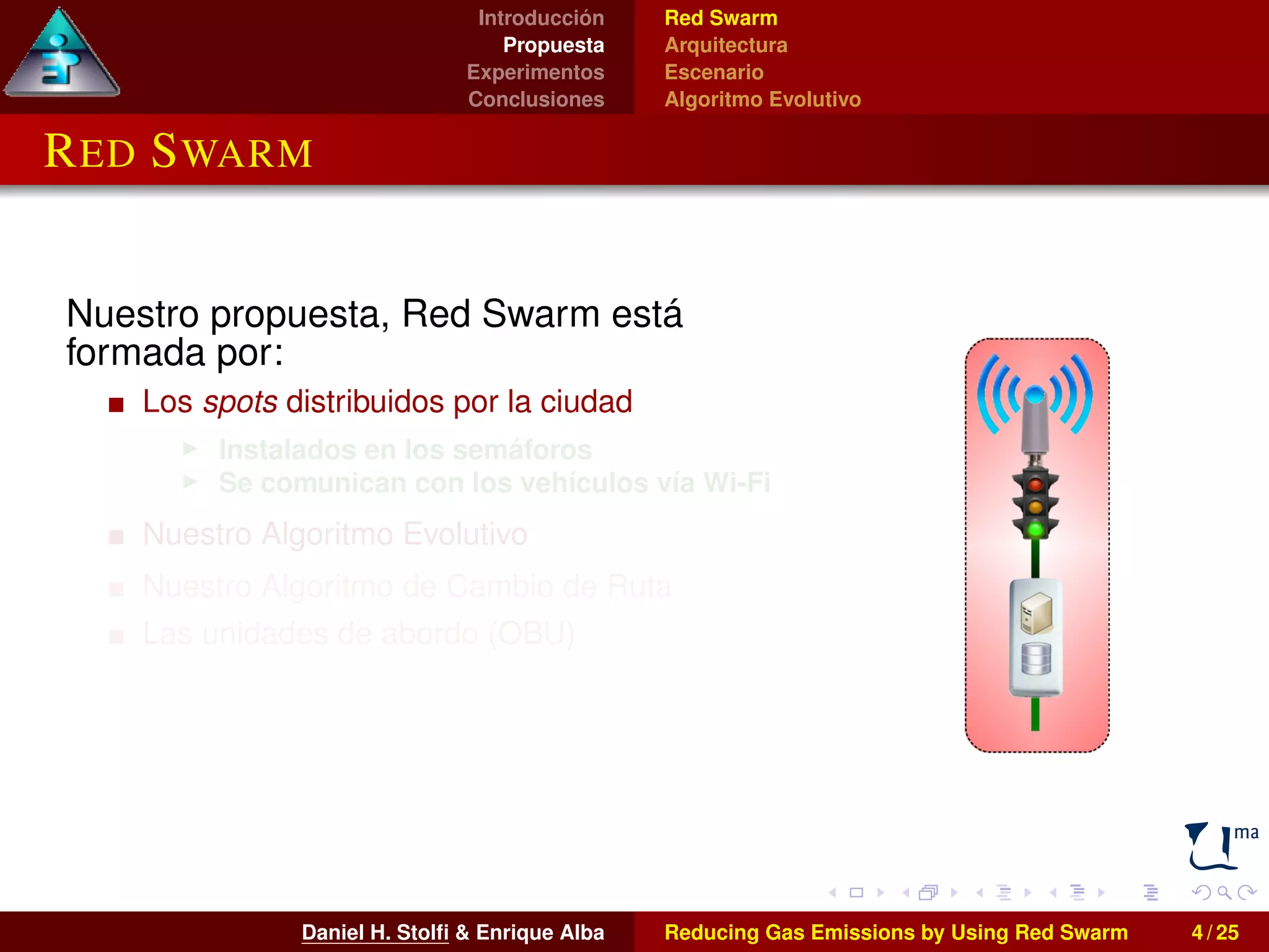 Introducción 
Propuesta 
Experimentos 
Conclusiones 
Red Swarm 
Arquitectura 
Escenario 
Algoritmo Evolutivo 
RED SWARM 
Nuestro propuesta, Red Swarm está 
formada por: 
Los spots distribuidos por la ciudad 
I Instalados en los semáforos 
I Se comunican con los vehículos vía Wi-Fi 
Nuestro Algoritmo Evolutivo 
Nuestro Algoritmo de Cambio de Ruta 
Las unidades de abordo (OBU) 
I Instaladas en los vehículos 
I También pueden utilizarse smartphones o 
tablets 
Daniel H. Stolfi & Enrique Alba Reducing Gas Emissions by Using Red Swarm 4 / 25 
 