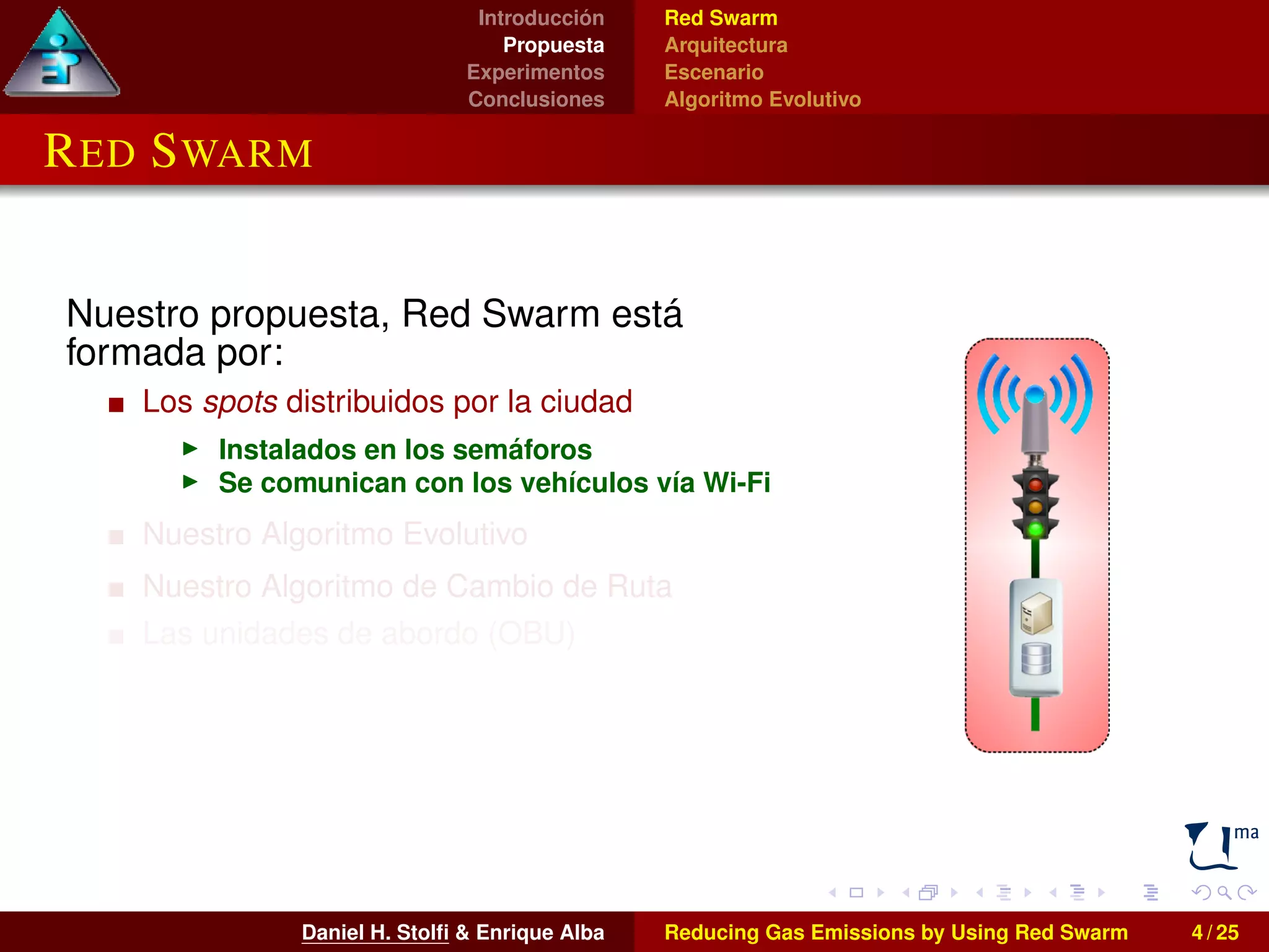Introducción 
Propuesta 
Experimentos 
Conclusiones 
Red Swarm 
Arquitectura 
Escenario 
Algoritmo Evolutivo 
RED SWARM 
Nuestro propuesta, Red Swarm está 
formada por: 
Los spots distribuidos por la ciudad 
I Instalados en los semáforos 
I Se comunican con los vehículos vía Wi-Fi 
Nuestro Algoritmo Evolutivo 
Nuestro Algoritmo de Cambio de Ruta 
Las unidades de abordo (OBU) 
I Instaladas en los vehículos 
I También pueden utilizarse smartphones o 
tablets 
Daniel H. Stolfi & Enrique Alba Reducing Gas Emissions by Using Red Swarm 4 / 25 
 
