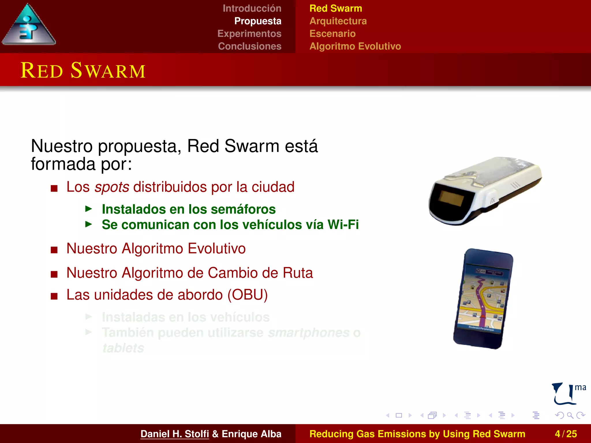 Introducción 
Propuesta 
Experimentos 
Conclusiones 
Red Swarm 
Arquitectura 
Escenario 
Algoritmo Evolutivo 
RED SWARM 
Nuestro propuesta, Red Swarm está 
formada por: 
Los spots distribuidos por la ciudad 
I Instalados en los semáforos 
I Se comunican con los vehículos vía Wi-Fi 
Nuestro Algoritmo Evolutivo 
Nuestro Algoritmo de Cambio de Ruta 
Las unidades de abordo (OBU) 
I Instaladas en los vehículos 
I También pueden utilizarse smartphones o 
tablets 
Daniel H. Stolfi & Enrique Alba Reducing Gas Emissions by Using Red Swarm 4 / 25 
 