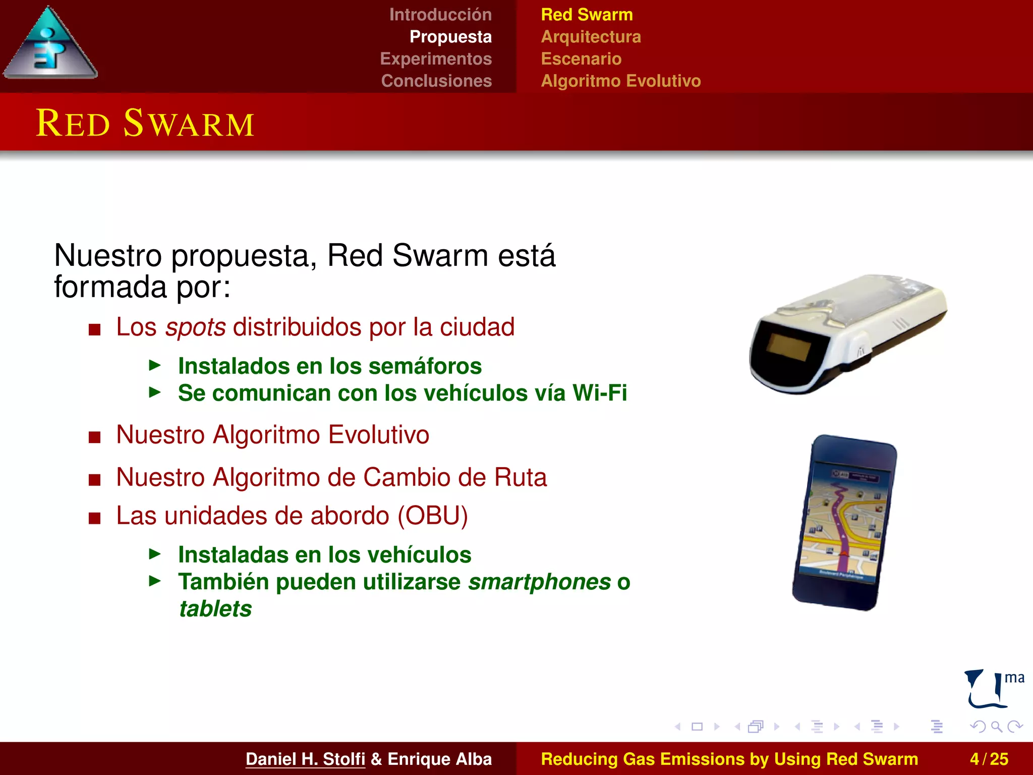 Introducción 
Propuesta 
Experimentos 
Conclusiones 
Red Swarm 
Arquitectura 
Escenario 
Algoritmo Evolutivo 
RED SWARM 
Nuestro propuesta, Red Swarm está 
formada por: 
Los spots distribuidos por la ciudad 
I Instalados en los semáforos 
I Se comunican con los vehículos vía Wi-Fi 
Nuestro Algoritmo Evolutivo 
Nuestro Algoritmo de Cambio de Ruta 
Las unidades de abordo (OBU) 
I Instaladas en los vehículos 
I También pueden utilizarse smartphones o 
tablets 
Daniel H. Stolfi & Enrique Alba Reducing Gas Emissions by Using Red Swarm 4 / 25 
 