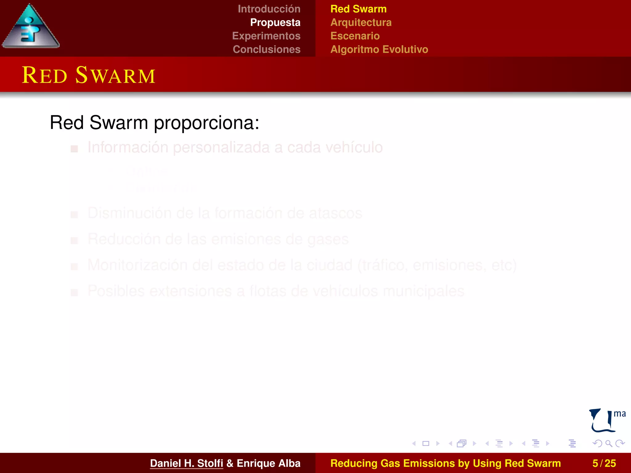 Introducción 
Propuesta 
Experimentos 
Conclusiones 
Red Swarm 
Arquitectura 
Escenario 
Algoritmo Evolutivo 
RED SWARM 
Red Swarm proporciona: 
Información personalizada a cada vehículo 
I Online 
I Distribuida 
Disminución de la formación de atascos 
Reducción de las emisiones de gases 
Monitorización del estado de la ciudad (tráfico, emisiones, etc) 
Posibles extensiones a flotas de vehículos municipales 
Daniel H. Stolfi & Enrique Alba Reducing Gas Emissions by Using Red Swarm 5 / 25 
 