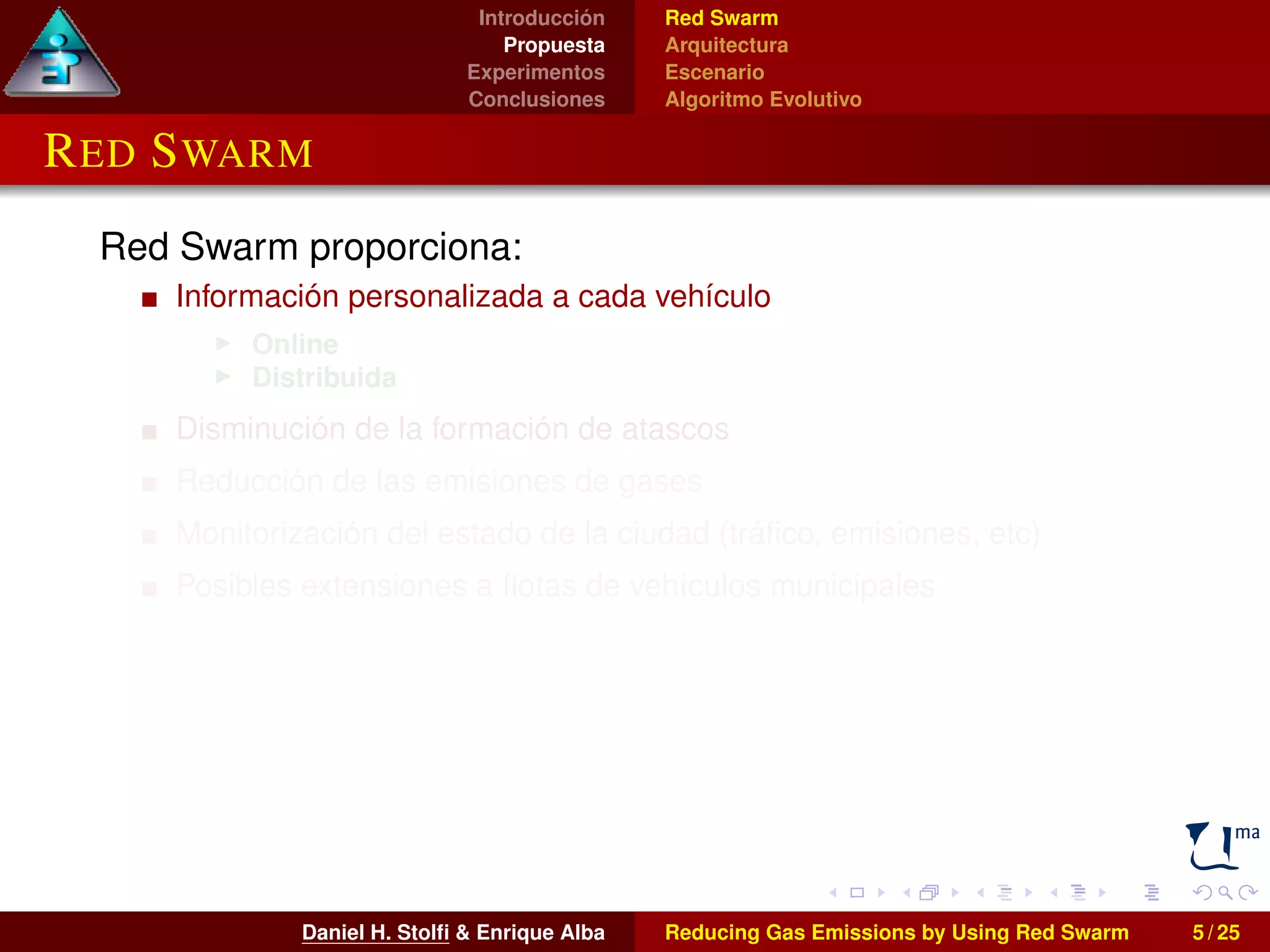 Introducción 
Propuesta 
Experimentos 
Conclusiones 
Red Swarm 
Arquitectura 
Escenario 
Algoritmo Evolutivo 
RED SWARM 
Red Swarm proporciona: 
Información personalizada a cada vehículo 
I Online 
I Distribuida 
Disminución de la formación de atascos 
Reducción de las emisiones de gases 
Monitorización del estado de la ciudad (tráfico, emisiones, etc) 
Posibles extensiones a flotas de vehículos municipales 
Daniel H. Stolfi & Enrique Alba Reducing Gas Emissions by Using Red Swarm 5 / 25 
 