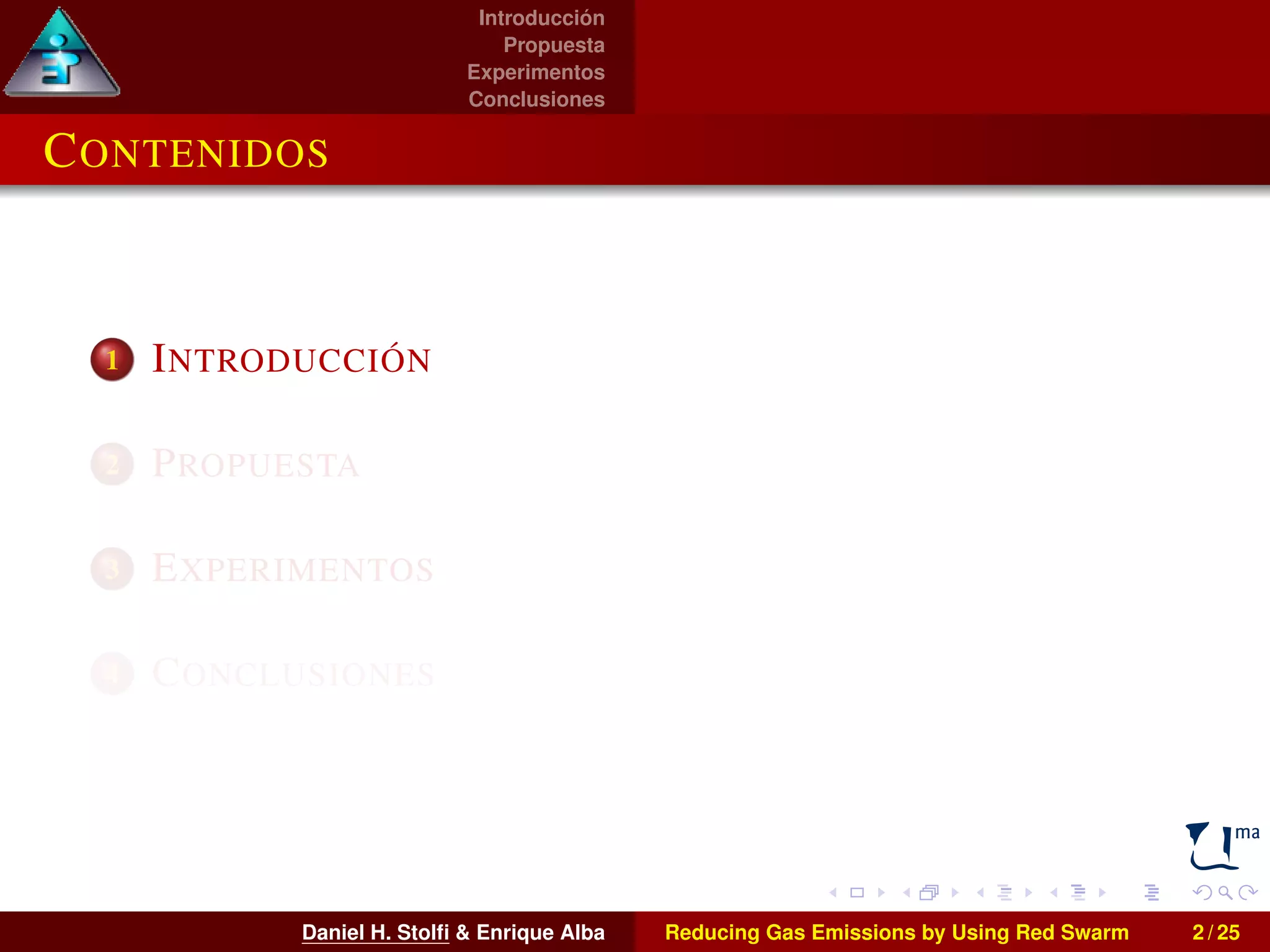 Introducción 
Propuesta 
Experimentos 
Conclusiones 
CONTENIDOS 
1 INTRODUCCIÓN 
2 PROPUESTA 
3 EXPERIMENTOS 
4 CONCLUSIONES 
Daniel H. Stolfi & Enrique Alba Reducing Gas Emissions by Using Red Swarm 2 / 25 
 