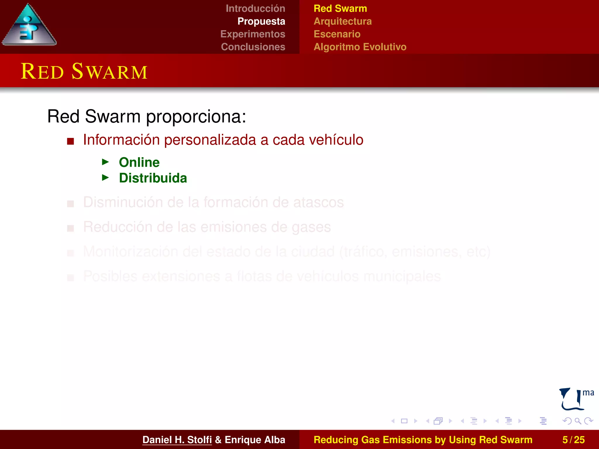 Introducción 
Propuesta 
Experimentos 
Conclusiones 
Red Swarm 
Arquitectura 
Escenario 
Algoritmo Evolutivo 
RED SWARM 
Red Swarm proporciona: 
Información personalizada a cada vehículo 
I Online 
I Distribuida 
Disminución de la formación de atascos 
Reducción de las emisiones de gases 
Monitorización del estado de la ciudad (tráfico, emisiones, etc) 
Posibles extensiones a flotas de vehículos municipales 
Daniel H. Stolfi & Enrique Alba Reducing Gas Emissions by Using Red Swarm 5 / 25 
 