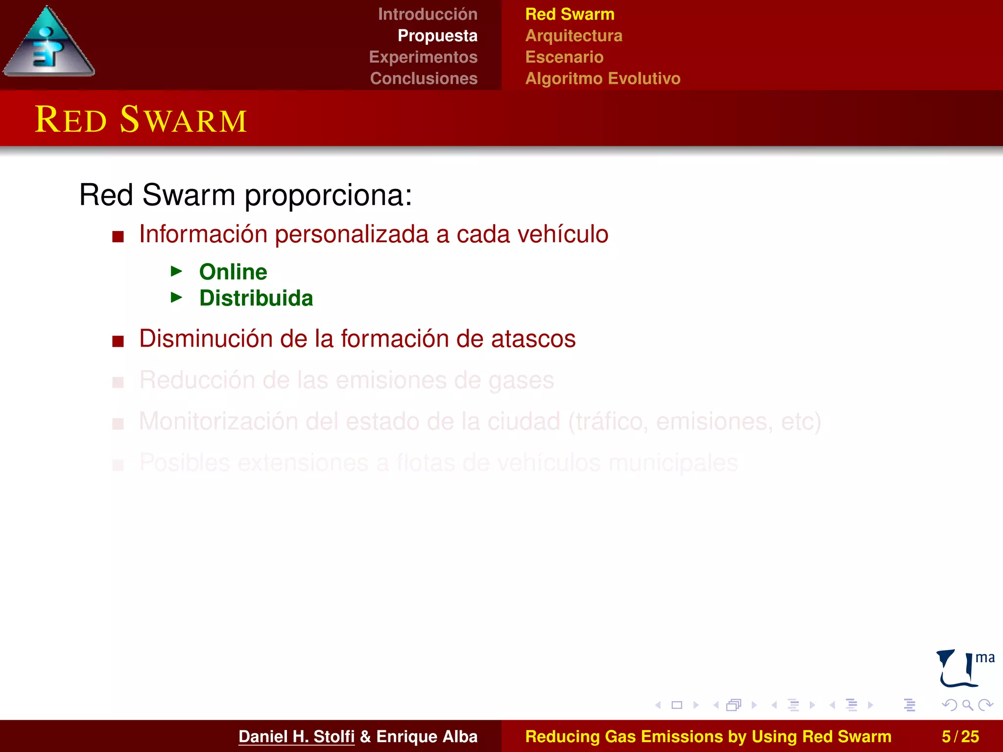 Introducción 
Propuesta 
Experimentos 
Conclusiones 
Red Swarm 
Arquitectura 
Escenario 
Algoritmo Evolutivo 
RED SWARM 
Red Swarm proporciona: 
Información personalizada a cada vehículo 
I Online 
I Distribuida 
Disminución de la formación de atascos 
Reducción de las emisiones de gases 
Monitorización del estado de la ciudad (tráfico, emisiones, etc) 
Posibles extensiones a flotas de vehículos municipales 
Daniel H. Stolfi & Enrique Alba Reducing Gas Emissions by Using Red Swarm 5 / 25 
 