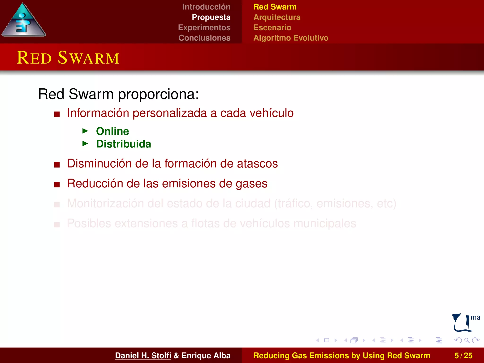 Introducción 
Propuesta 
Experimentos 
Conclusiones 
Red Swarm 
Arquitectura 
Escenario 
Algoritmo Evolutivo 
RED SWARM 
Red Swarm proporciona: 
Información personalizada a cada vehículo 
I Online 
I Distribuida 
Disminución de la formación de atascos 
Reducción de las emisiones de gases 
Monitorización del estado de la ciudad (tráfico, emisiones, etc) 
Posibles extensiones a flotas de vehículos municipales 
Daniel H. Stolfi & Enrique Alba Reducing Gas Emissions by Using Red Swarm 5 / 25 
 