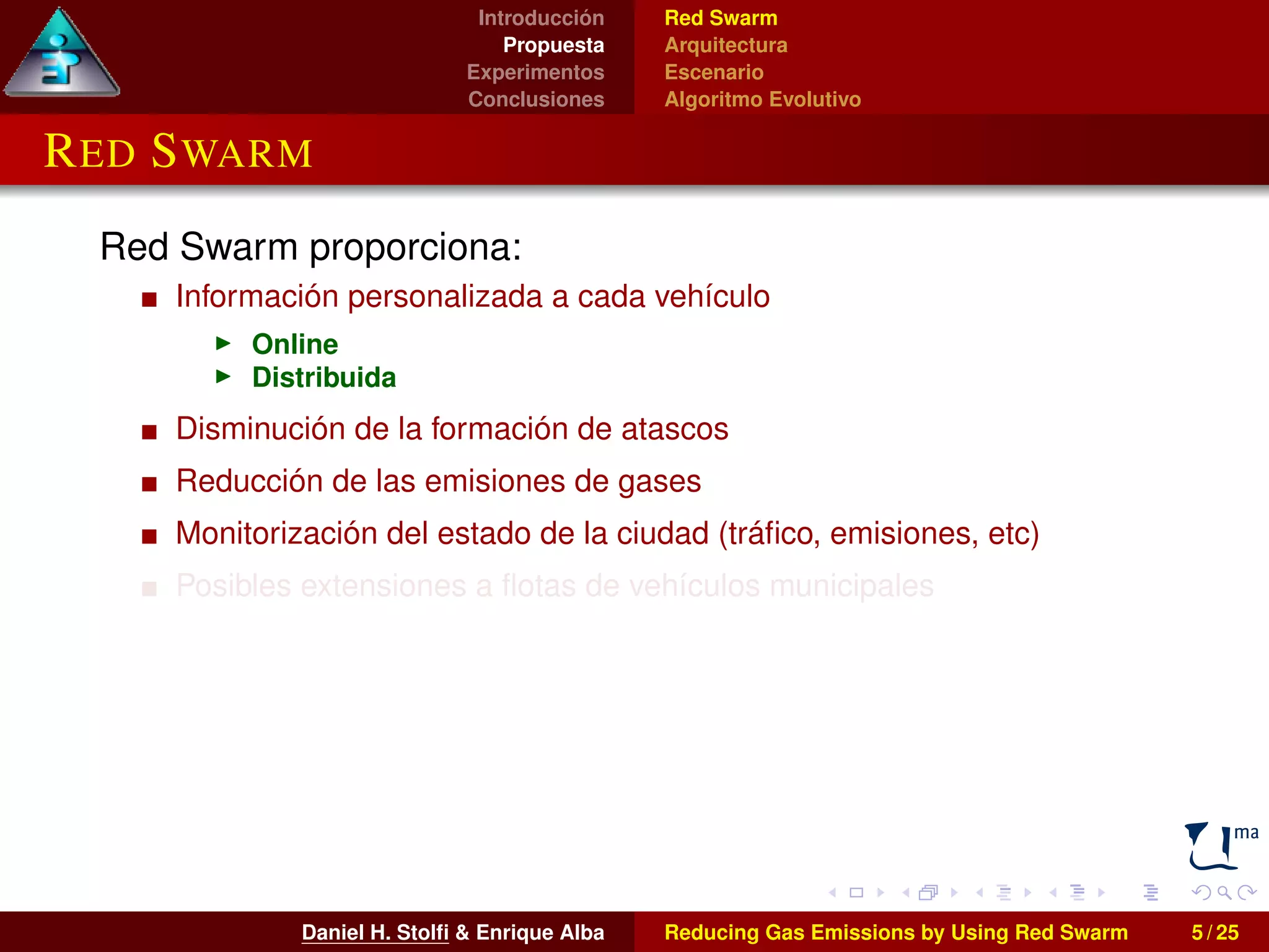 Introducción 
Propuesta 
Experimentos 
Conclusiones 
Red Swarm 
Arquitectura 
Escenario 
Algoritmo Evolutivo 
RED SWARM 
Red Swarm proporciona: 
Información personalizada a cada vehículo 
I Online 
I Distribuida 
Disminución de la formación de atascos 
Reducción de las emisiones de gases 
Monitorización del estado de la ciudad (tráfico, emisiones, etc) 
Posibles extensiones a flotas de vehículos municipales 
Daniel H. Stolfi & Enrique Alba Reducing Gas Emissions by Using Red Swarm 5 / 25 
 