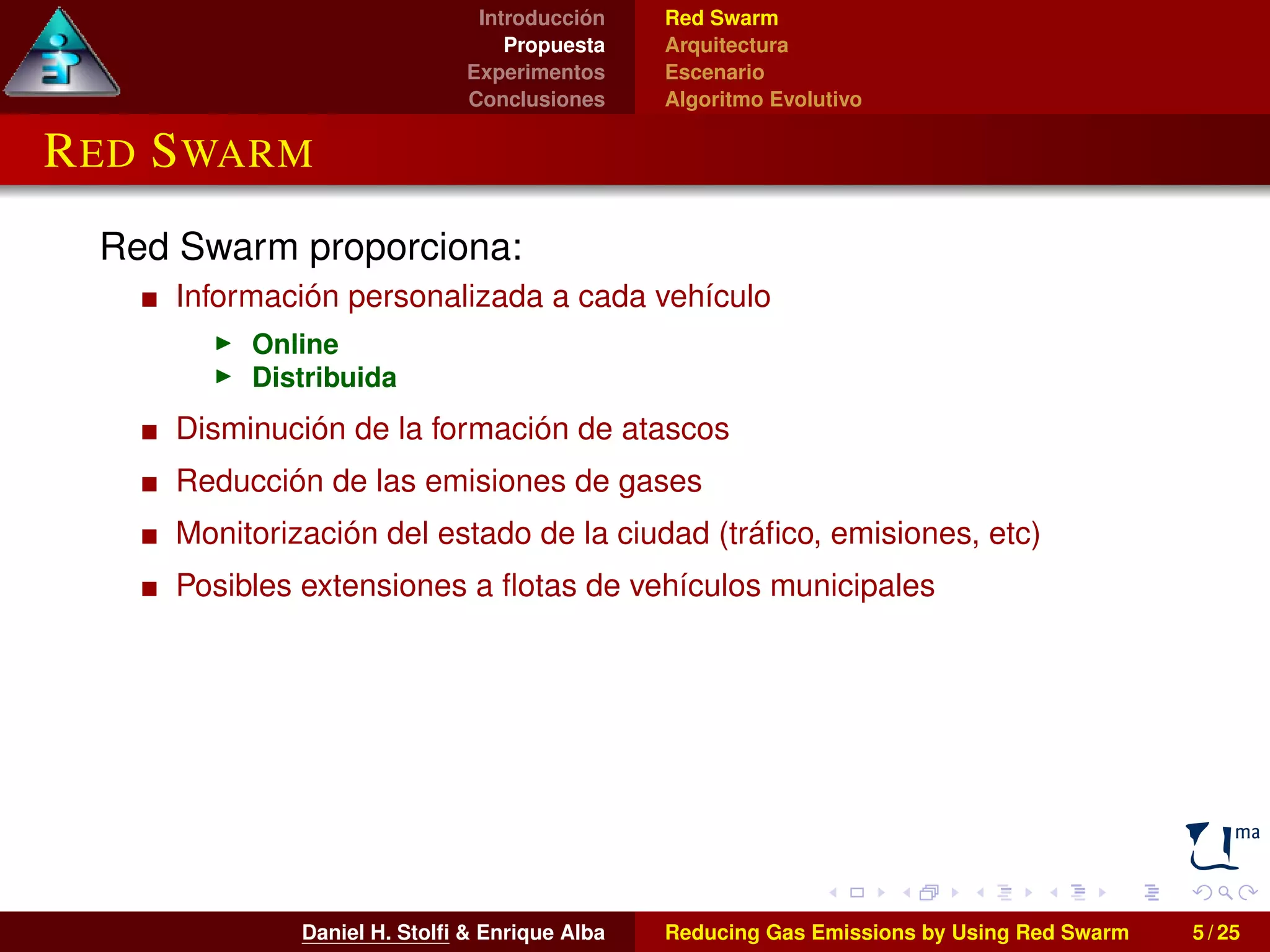 Introducción 
Propuesta 
Experimentos 
Conclusiones 
Red Swarm 
Arquitectura 
Escenario 
Algoritmo Evolutivo 
RED SWARM 
Red Swarm proporciona: 
Información personalizada a cada vehículo 
I Online 
I Distribuida 
Disminución de la formación de atascos 
Reducción de las emisiones de gases 
Monitorización del estado de la ciudad (tráfico, emisiones, etc) 
Posibles extensiones a flotas de vehículos municipales 
Daniel H. Stolfi & Enrique Alba Reducing Gas Emissions by Using Red Swarm 5 / 25 
 