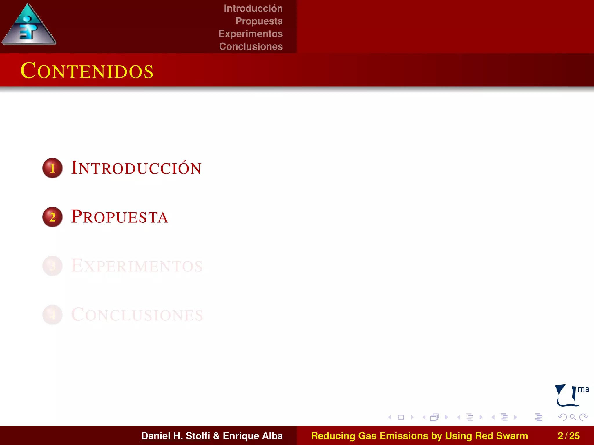Introducción 
Propuesta 
Experimentos 
Conclusiones 
CONTENIDOS 
1 INTRODUCCIÓN 
2 PROPUESTA 
3 EXPERIMENTOS 
4 CONCLUSIONES 
Daniel H. Stolfi & Enrique Alba Reducing Gas Emissions by Using Red Swarm 2 / 25 
 