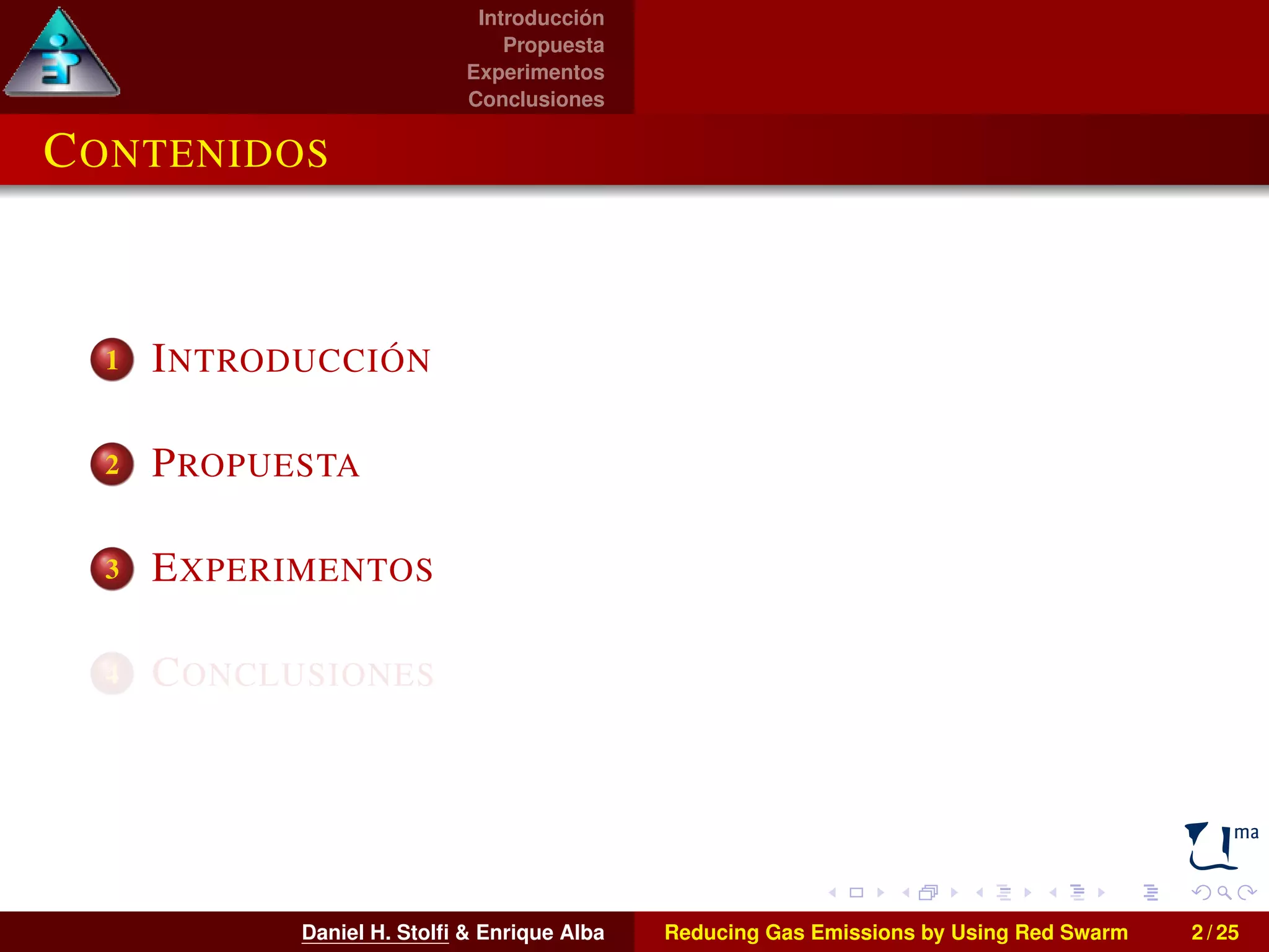 Introducción 
Propuesta 
Experimentos 
Conclusiones 
CONTENIDOS 
1 INTRODUCCIÓN 
2 PROPUESTA 
3 EXPERIMENTOS 
4 CONCLUSIONES 
Daniel H. Stolfi & Enrique Alba Reducing Gas Emissions by Using Red Swarm 2 / 25 
 