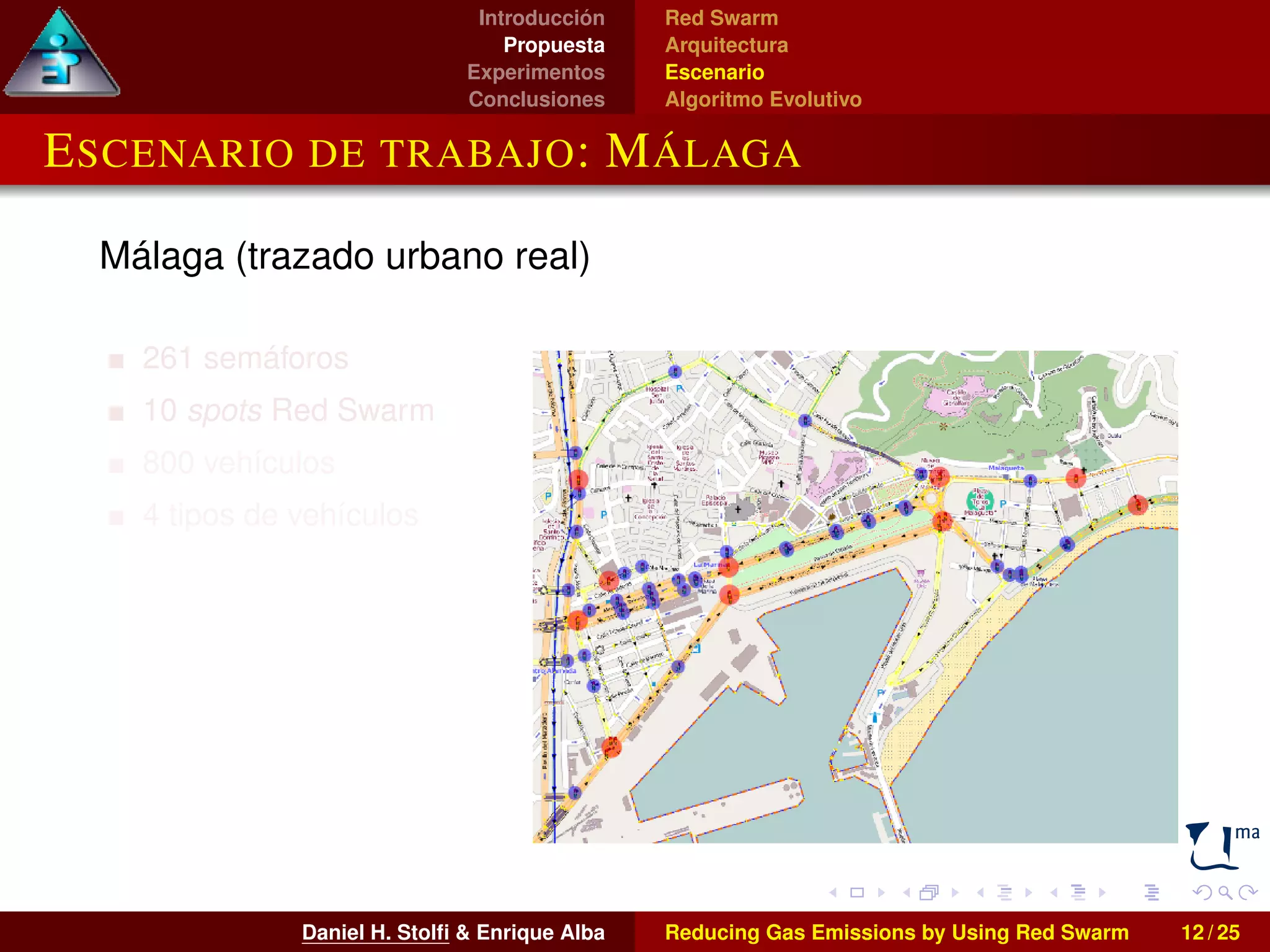 Introducción 
Propuesta 
Experimentos 
Conclusiones 
Red Swarm 
Arquitectura 
Escenario 
Algoritmo Evolutivo 
ESCENARIO DE TRABAJO: MÁLAGA 
Málaga (trazado urbano real) 
261 semáforos 
10 spots Red Swarm 
800 vehículos 
4 tipos de vehículos 
Daniel H. Stolfi & Enrique Alba Reducing Gas Emissions by Using Red Swarm 12 / 25 
 