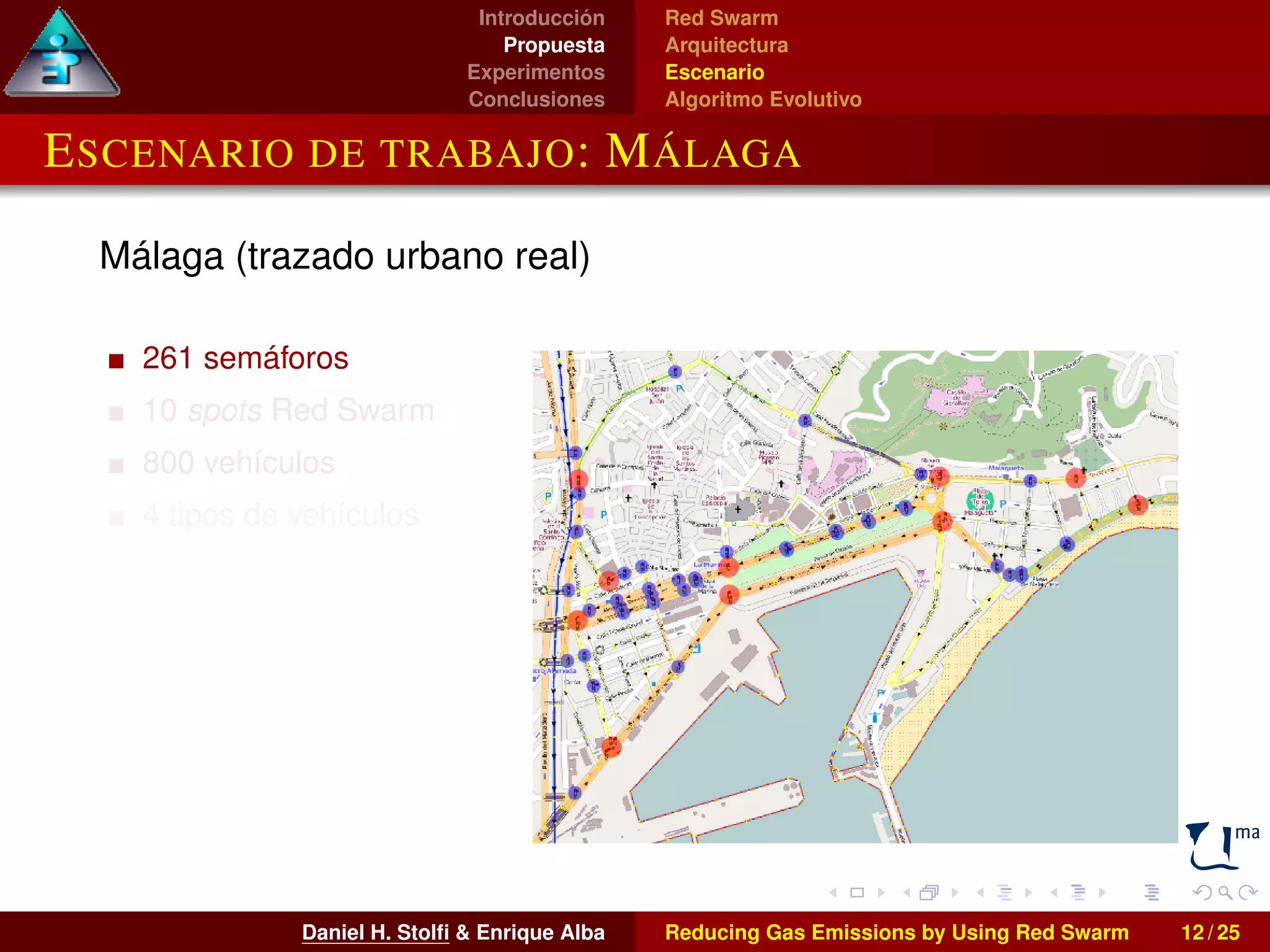 Introducción 
Propuesta 
Experimentos 
Conclusiones 
Red Swarm 
Arquitectura 
Escenario 
Algoritmo Evolutivo 
ESCENARIO DE TRABAJO: MÁLAGA 
Málaga (trazado urbano real) 
261 semáforos 
10 spots Red Swarm 
800 vehículos 
4 tipos de vehículos 
Daniel H. Stolfi & Enrique Alba Reducing Gas Emissions by Using Red Swarm 12 / 25 
 