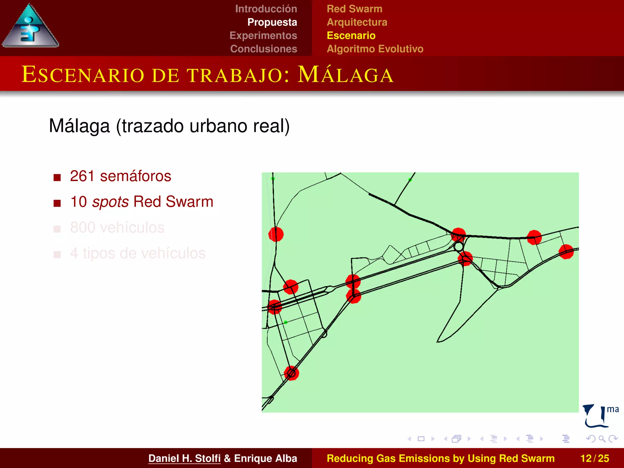 Introducción 
Propuesta 
Experimentos 
Conclusiones 
Red Swarm 
Arquitectura 
Escenario 
Algoritmo Evolutivo 
ESCENARIO DE TRABAJO: MÁLAGA 
Málaga (trazado urbano real) 
261 semáforos 
10 spots Red Swarm 
800 vehículos 
4 tipos de vehículos 
Daniel H. Stolfi & Enrique Alba Reducing Gas Emissions by Using Red Swarm 12 / 25 
 
