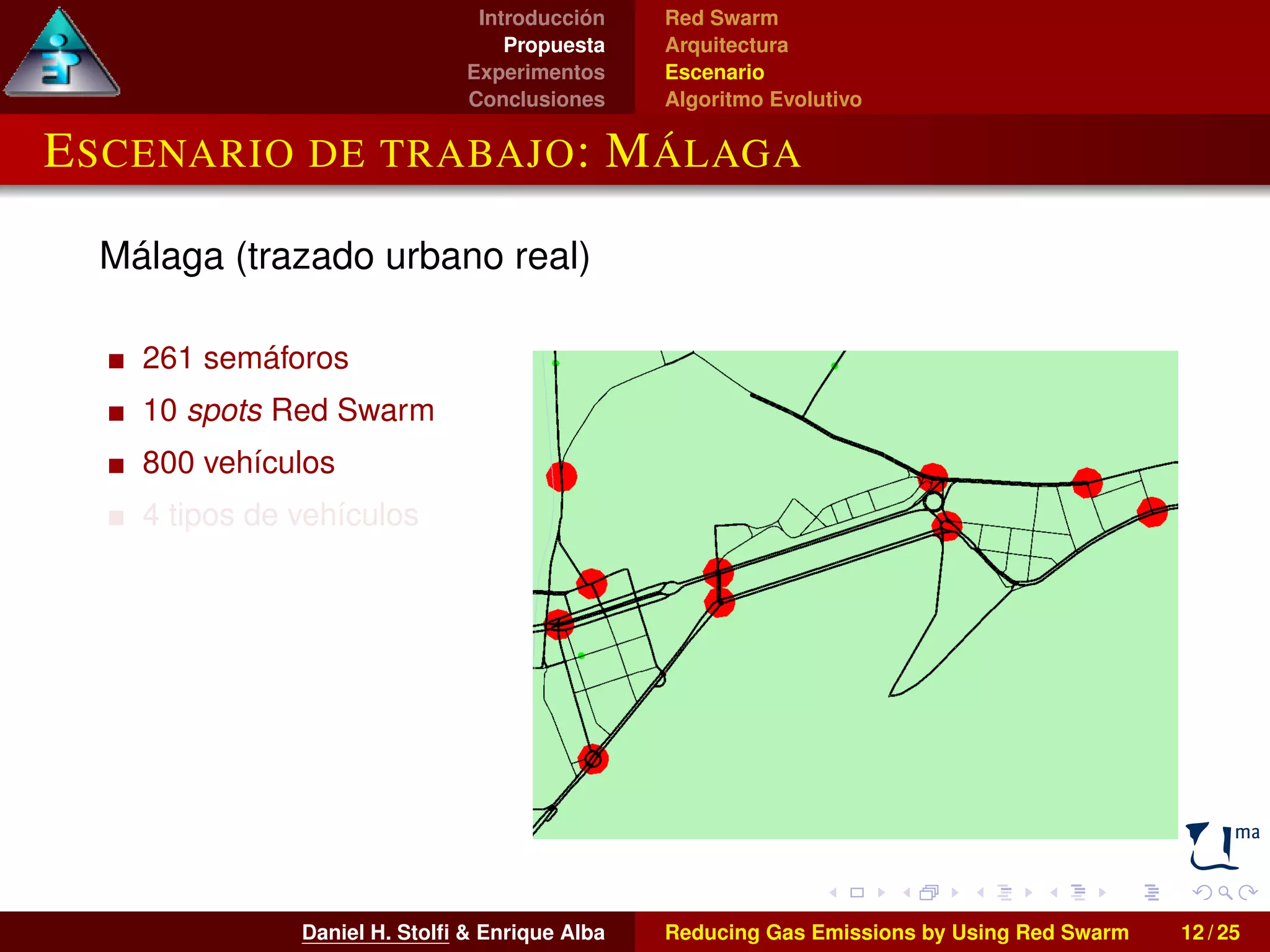Introducción 
Propuesta 
Experimentos 
Conclusiones 
Red Swarm 
Arquitectura 
Escenario 
Algoritmo Evolutivo 
ESCENARIO DE TRABAJO: MÁLAGA 
Málaga (trazado urbano real) 
261 semáforos 
10 spots Red Swarm 
800 vehículos 
4 tipos de vehículos 
Daniel H. Stolfi & Enrique Alba Reducing Gas Emissions by Using Red Swarm 12 / 25 
 