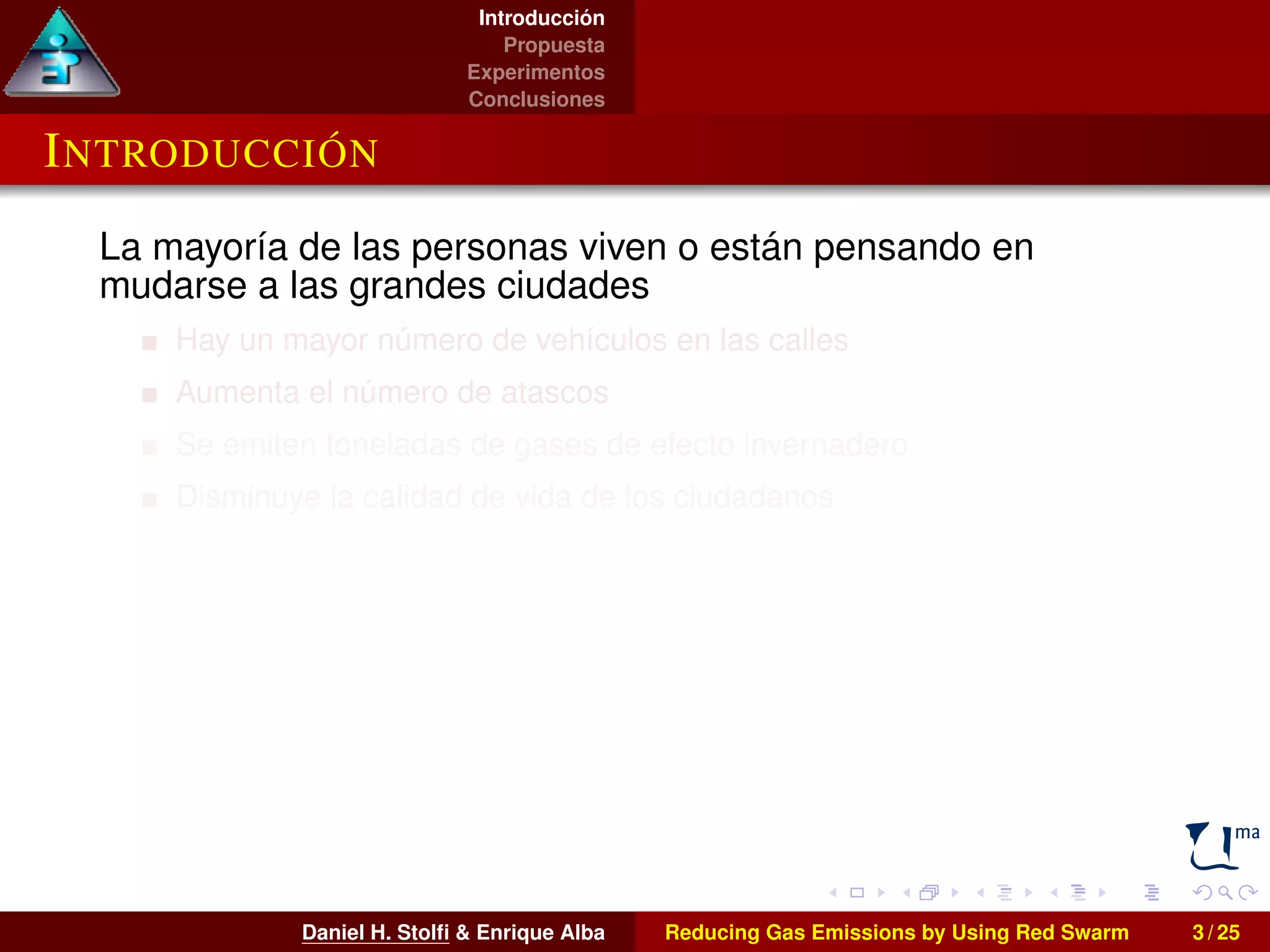 Introducción 
Propuesta 
Experimentos 
Conclusiones 
INTRODUCCIÓN 
La mayoría de las personas viven o están pensando en 
mudarse a las grandes ciudades 
Hay un mayor número de vehículos en las calles 
Aumenta el número de atascos 
Se emiten toneladas de gases de efecto invernadero 
Disminuye la calidad de vida de los ciudadanos 
Daniel H. Stolfi & Enrique Alba Reducing Gas Emissions by Using Red Swarm 3 / 25 
 