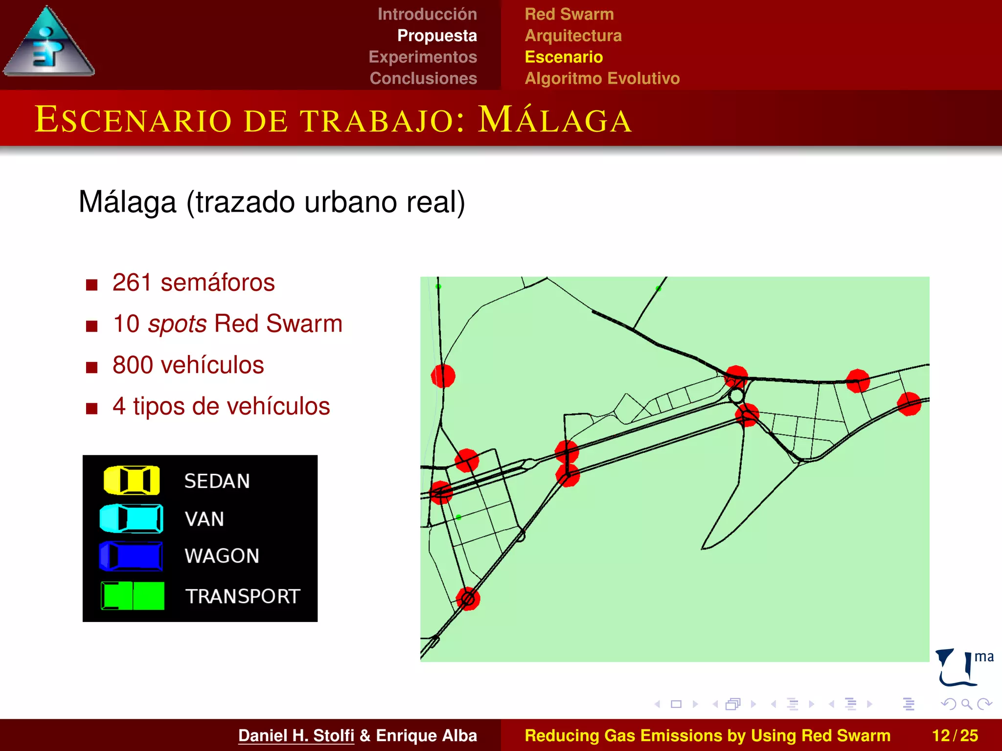 Introducción 
Propuesta 
Experimentos 
Conclusiones 
Red Swarm 
Arquitectura 
Escenario 
Algoritmo Evolutivo 
ESCENARIO DE TRABAJO: MÁLAGA 
Málaga (trazado urbano real) 
261 semáforos 
10 spots Red Swarm 
800 vehículos 
4 tipos de vehículos 
Daniel H. Stolfi & Enrique Alba Reducing Gas Emissions by Using Red Swarm 12 / 25 
 