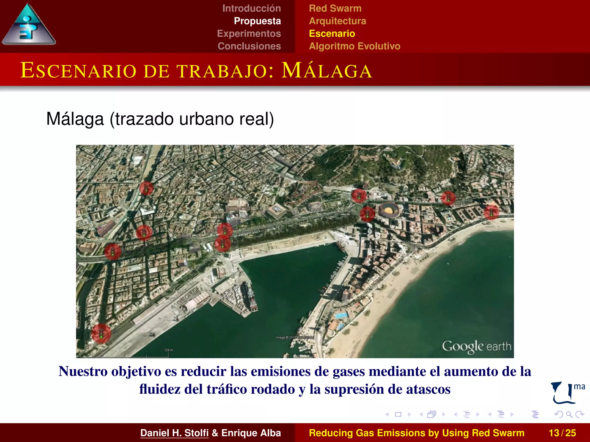 Introducción 
Propuesta 
Experimentos 
Conclusiones 
Red Swarm 
Arquitectura 
Escenario 
Algoritmo Evolutivo 
ESCENARIO DE TRABAJO: MÁLAGA 
Málaga (trazado urbano real) 
Nuestro objetivo es reducir las emisiones de gases mediante el aumento de la 
fluidez del tráfico rodado y la supresión de atascos 
Daniel H. Stolfi & Enrique Alba Reducing Gas Emissions by Using Red Swarm 13 / 25 
 