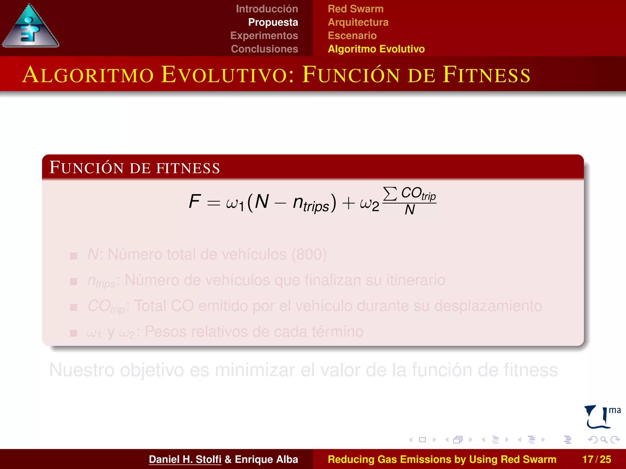 Introducción 
Propuesta 
Experimentos 
Conclusiones 
Red Swarm 
Arquitectura 
Escenario 
Algoritmo Evolutivo 
ALGORITMO EVOLUTIVO: FUNCIÓN DE FITNESS 
FUNCIÓN DE FITNESS 
F = !1(N  ntrips) + !2 
P 
COtrip 
N 
N: Número total de vehículos (800) 
ntrips : Número de vehículos que finalizan su itinerario 
COtrip : Total CO emitido por el vehículo durante su desplazamiento 
!1 y !2: Pesos relativos de cada término 
Nuestro objetivo es minimizar el valor de la función de fitness 
Daniel H. Stolfi  Enrique Alba Reducing Gas Emissions by Using Red Swarm 17 / 25 
 