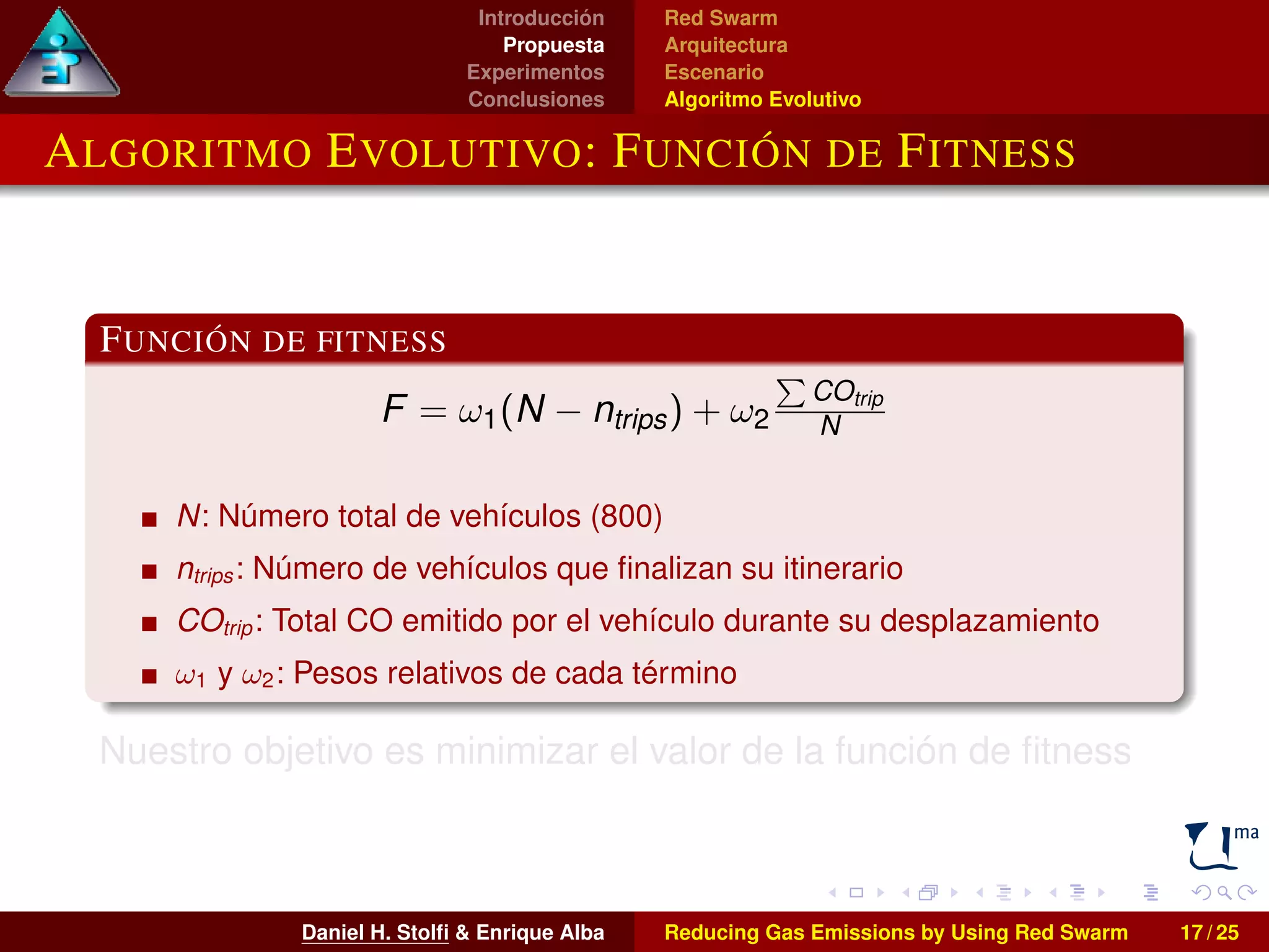 Introducción 
Propuesta 
Experimentos 
Conclusiones 
Red Swarm 
Arquitectura 
Escenario 
Algoritmo Evolutivo 
ALGORITMO EVOLUTIVO: FUNCIÓN DE FITNESS 
FUNCIÓN DE FITNESS 
F = !1(N  ntrips) + !2 
P 
COtrip 
N 
N: Número total de vehículos (800) 
ntrips : Número de vehículos que finalizan su itinerario 
COtrip : Total CO emitido por el vehículo durante su desplazamiento 
!1 y !2: Pesos relativos de cada término 
Nuestro objetivo es minimizar el valor de la función de fitness 
Daniel H. Stolfi  Enrique Alba Reducing Gas Emissions by Using Red Swarm 17 / 25 
 