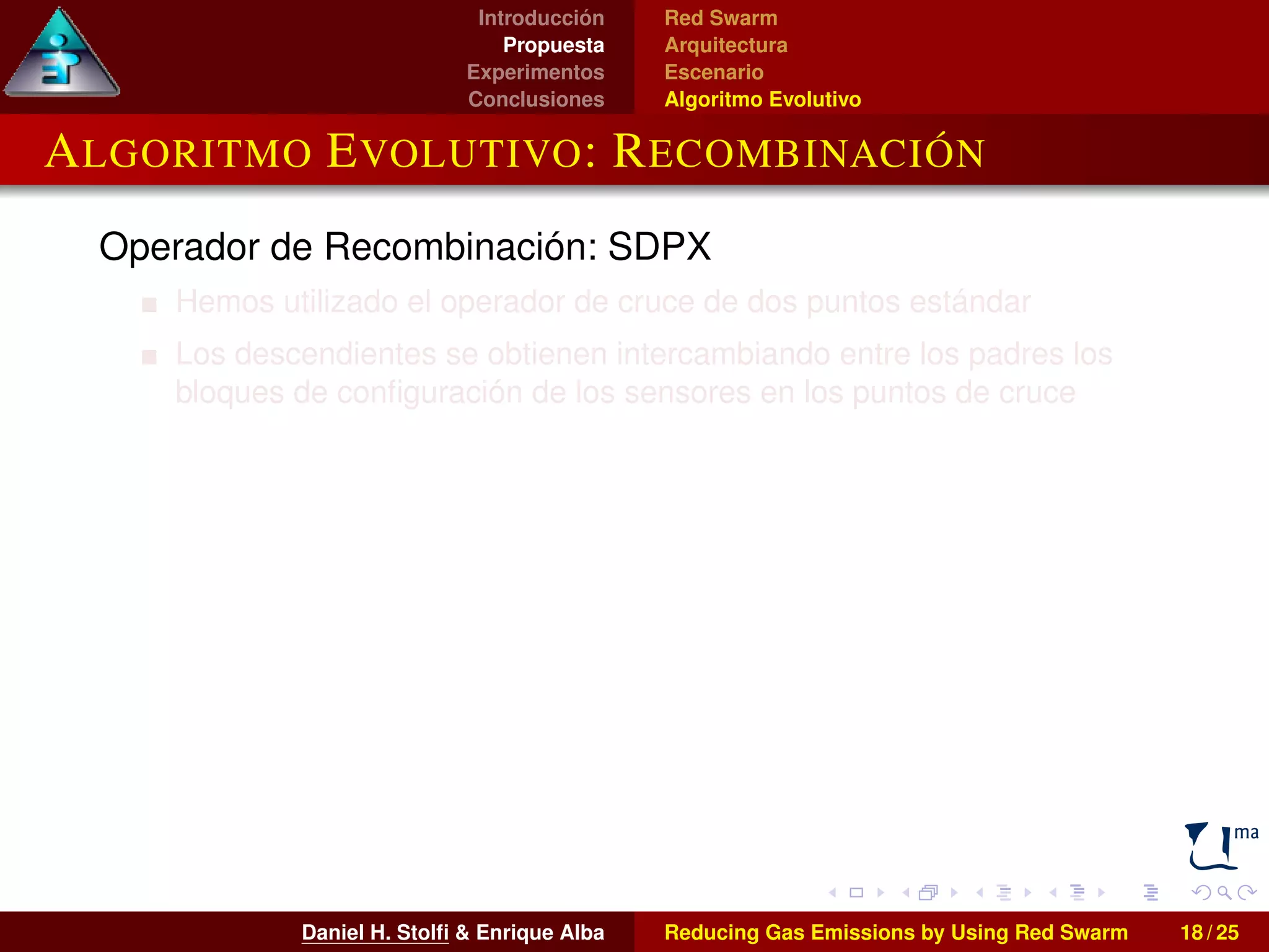 Introducción 
Propuesta 
Experimentos 
Conclusiones 
Red Swarm 
Arquitectura 
Escenario 
Algoritmo Evolutivo 
ALGORITMO EVOLUTIVO: RECOMBINACIÓN 
Operador de Recombinación: SDPX 
Hemos utilizado el operador de cruce de dos puntos estándar 
Los descendientes se obtienen intercambiando entre los padres los 
bloques de configuración de los sensores en los puntos de cruce 
Daniel H. Stolfi  Enrique Alba Reducing Gas Emissions by Using Red Swarm 18 / 25 
 