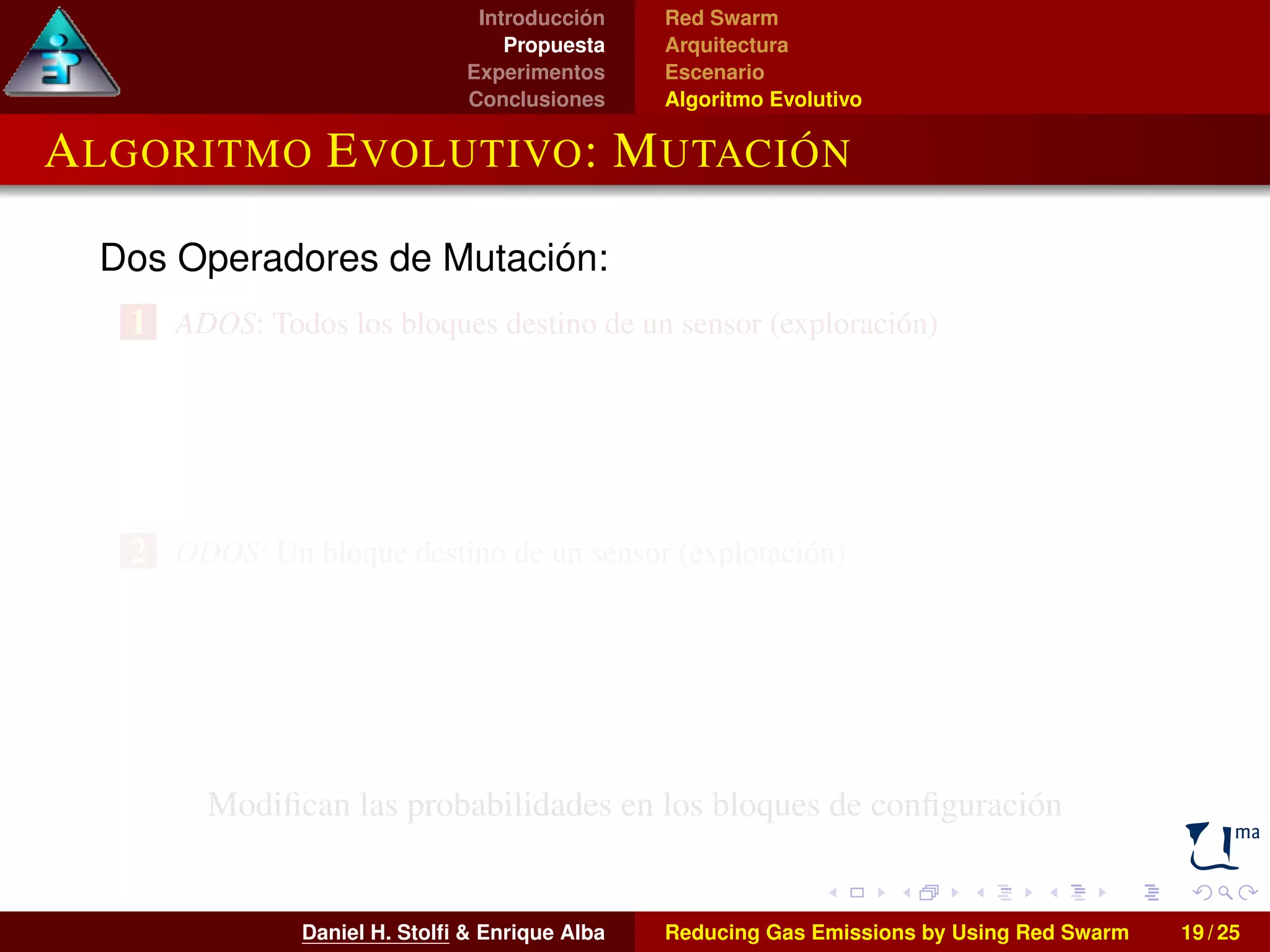 Introducción 
Propuesta 
Experimentos 
Conclusiones 
Red Swarm 
Arquitectura 
Escenario 
Algoritmo Evolutivo 
ALGORITMO EVOLUTIVO: MUTACIÓN 
Dos Operadores de Mutación: 
1 ADOS: Todos los bloques destino de un sensor (exploración) 
2 ODOS: Un bloque destino de un sensor (explotación) 
Modifican las probabilidades en los bloques de configuración 
Daniel H. Stolfi  Enrique Alba Reducing Gas Emissions by Using Red Swarm 19 / 25 
 