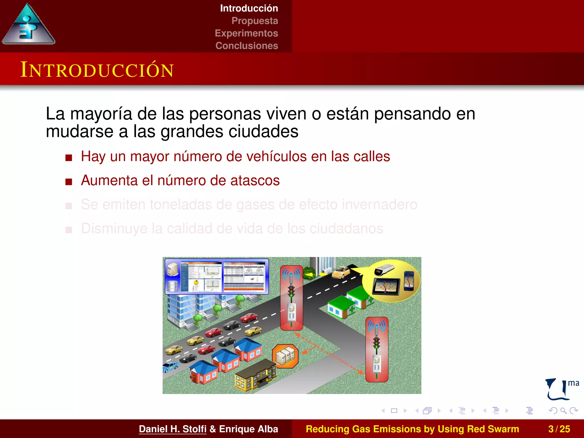 Introducción 
Propuesta 
Experimentos 
Conclusiones 
INTRODUCCIÓN 
La mayoría de las personas viven o están pensando en 
mudarse a las grandes ciudades 
Hay un mayor número de vehículos en las calles 
Aumenta el número de atascos 
Se emiten toneladas de gases de efecto invernadero 
Disminuye la calidad de vida de los ciudadanos 
Daniel H. Stolfi & Enrique Alba Reducing Gas Emissions by Using Red Swarm 3 / 25 
 