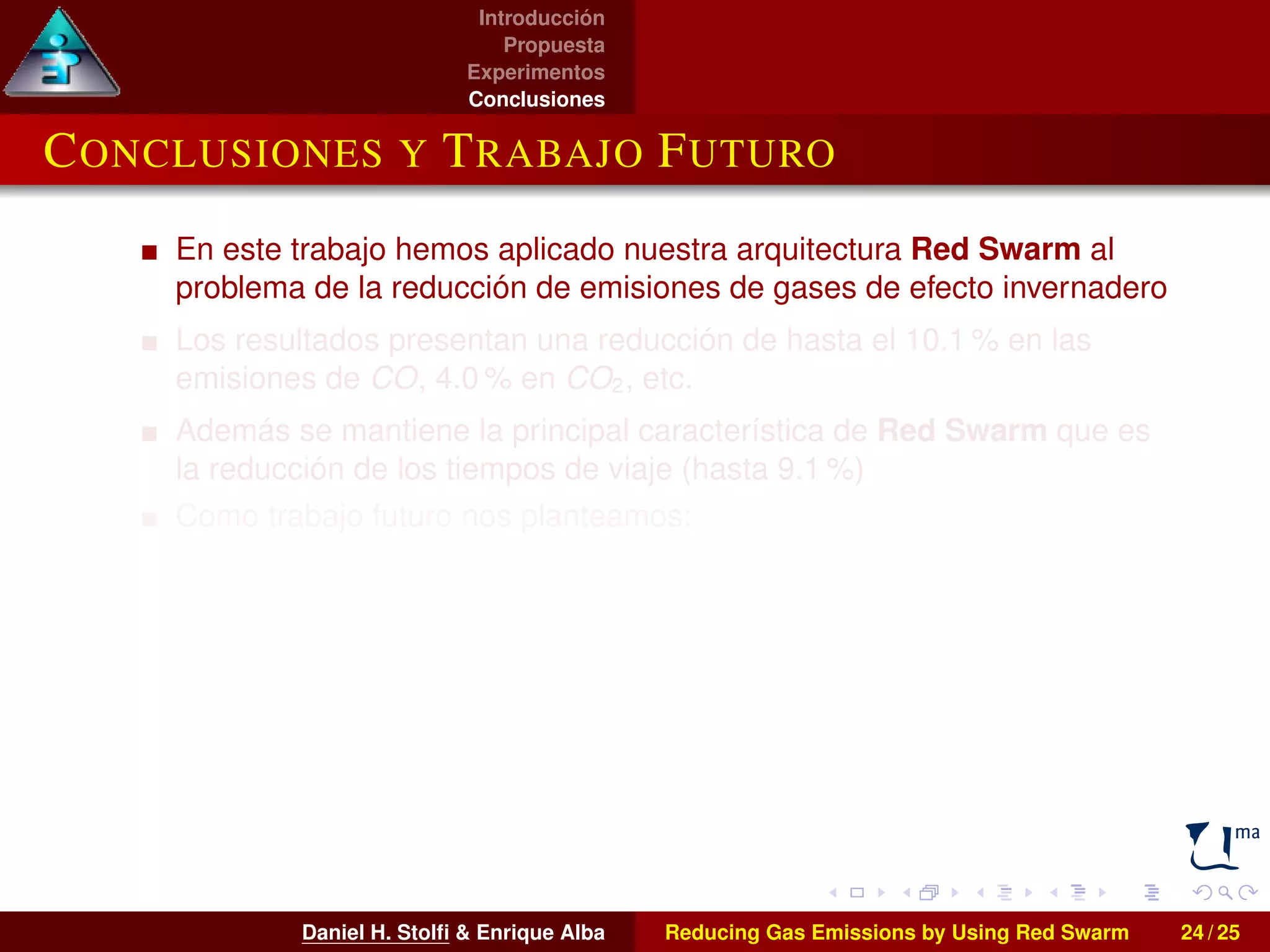 Introducción 
Propuesta 
Experimentos 
Conclusiones 
CONCLUSIONES Y TRABAJO FUTURO 
En este trabajo hemos aplicado nuestra arquitectura Red Swarm al 
problema de la reducción de emisiones de gases de efecto invernadero 
Los resultados presentan una reducción de hasta el 10.1% en las 
emisiones de CO, 4.0% en CO2, etc. 
Además se mantiene la principal característica de Red Swarm que es 
la reducción de los tiempos de viaje (hasta 9.1 %) 
Como trabajo futuro nos planteamos: 
I La extensión del área analizada 
I El empleo de otras técnicas bioinspiradas en el proceso de 
optimización 
I Abordar la optimización multiobjetivo de nuestros escenarios 
Daniel H. Stolfi  Enrique Alba Reducing Gas Emissions by Using Red Swarm 24 / 25 
 