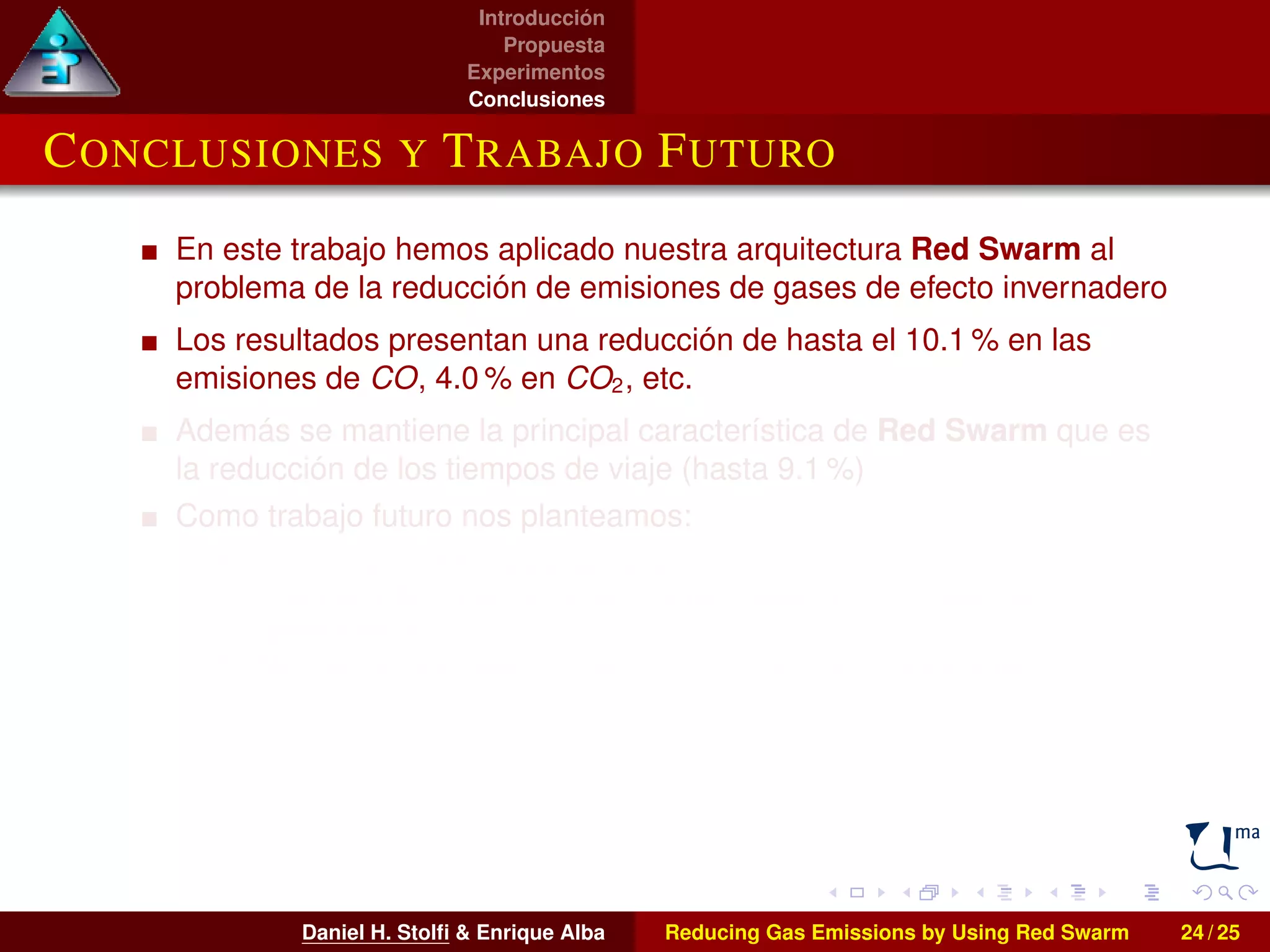 Introducción 
Propuesta 
Experimentos 
Conclusiones 
CONCLUSIONES Y TRABAJO FUTURO 
En este trabajo hemos aplicado nuestra arquitectura Red Swarm al 
problema de la reducción de emisiones de gases de efecto invernadero 
Los resultados presentan una reducción de hasta el 10.1% en las 
emisiones de CO, 4.0% en CO2, etc. 
Además se mantiene la principal característica de Red Swarm que es 
la reducción de los tiempos de viaje (hasta 9.1 %) 
Como trabajo futuro nos planteamos: 
I La extensión del área analizada 
I El empleo de otras técnicas bioinspiradas en el proceso de 
optimización 
I Abordar la optimización multiobjetivo de nuestros escenarios 
Daniel H. Stolfi  Enrique Alba Reducing Gas Emissions by Using Red Swarm 24 / 25 
 