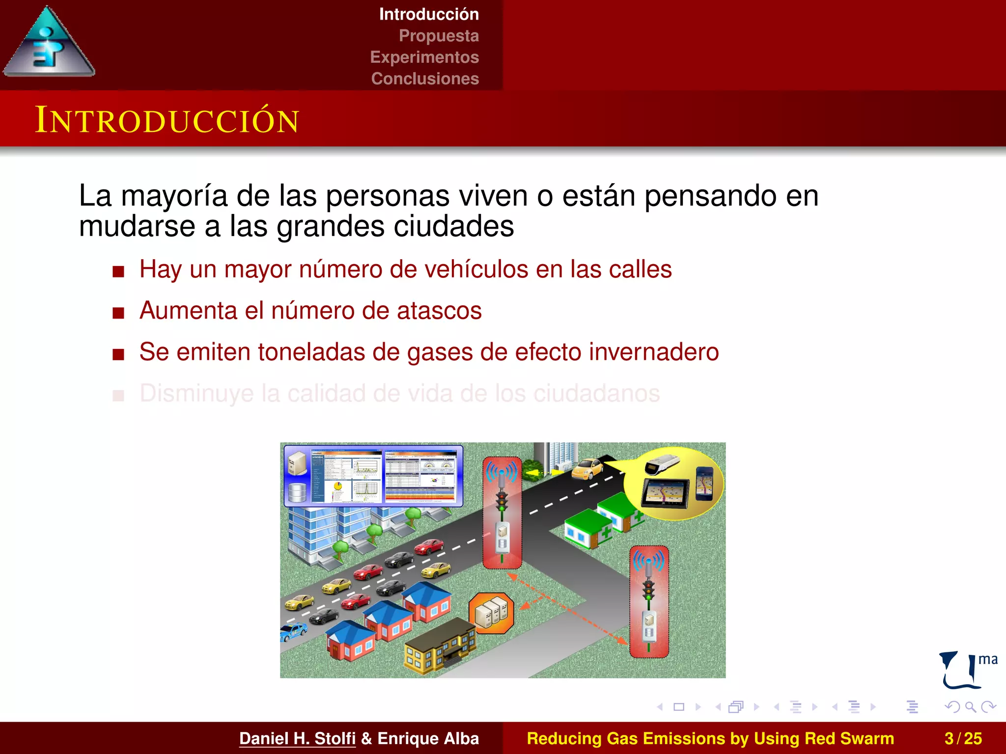 Introducción 
Propuesta 
Experimentos 
Conclusiones 
INTRODUCCIÓN 
La mayoría de las personas viven o están pensando en 
mudarse a las grandes ciudades 
Hay un mayor número de vehículos en las calles 
Aumenta el número de atascos 
Se emiten toneladas de gases de efecto invernadero 
Disminuye la calidad de vida de los ciudadanos 
Daniel H. Stolfi & Enrique Alba Reducing Gas Emissions by Using Red Swarm 3 / 25 
 