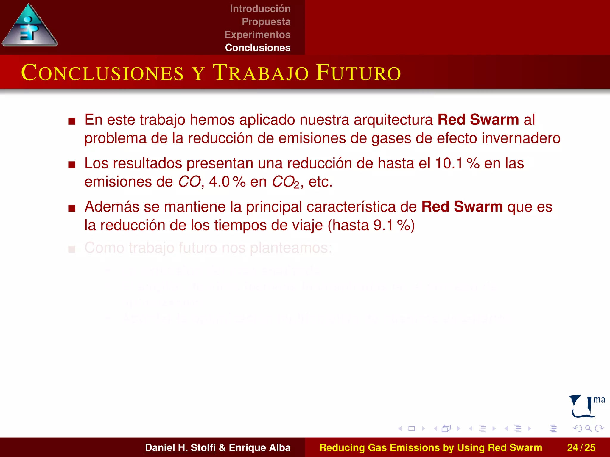 Introducción 
Propuesta 
Experimentos 
Conclusiones 
CONCLUSIONES Y TRABAJO FUTURO 
En este trabajo hemos aplicado nuestra arquitectura Red Swarm al 
problema de la reducción de emisiones de gases de efecto invernadero 
Los resultados presentan una reducción de hasta el 10.1% en las 
emisiones de CO, 4.0% en CO2, etc. 
Además se mantiene la principal característica de Red Swarm que es 
la reducción de los tiempos de viaje (hasta 9.1 %) 
Como trabajo futuro nos planteamos: 
I La extensión del área analizada 
I El empleo de otras técnicas bioinspiradas en el proceso de 
optimización 
I Abordar la optimización multiobjetivo de nuestros escenarios 
Daniel H. Stolfi  Enrique Alba Reducing Gas Emissions by Using Red Swarm 24 / 25 
 