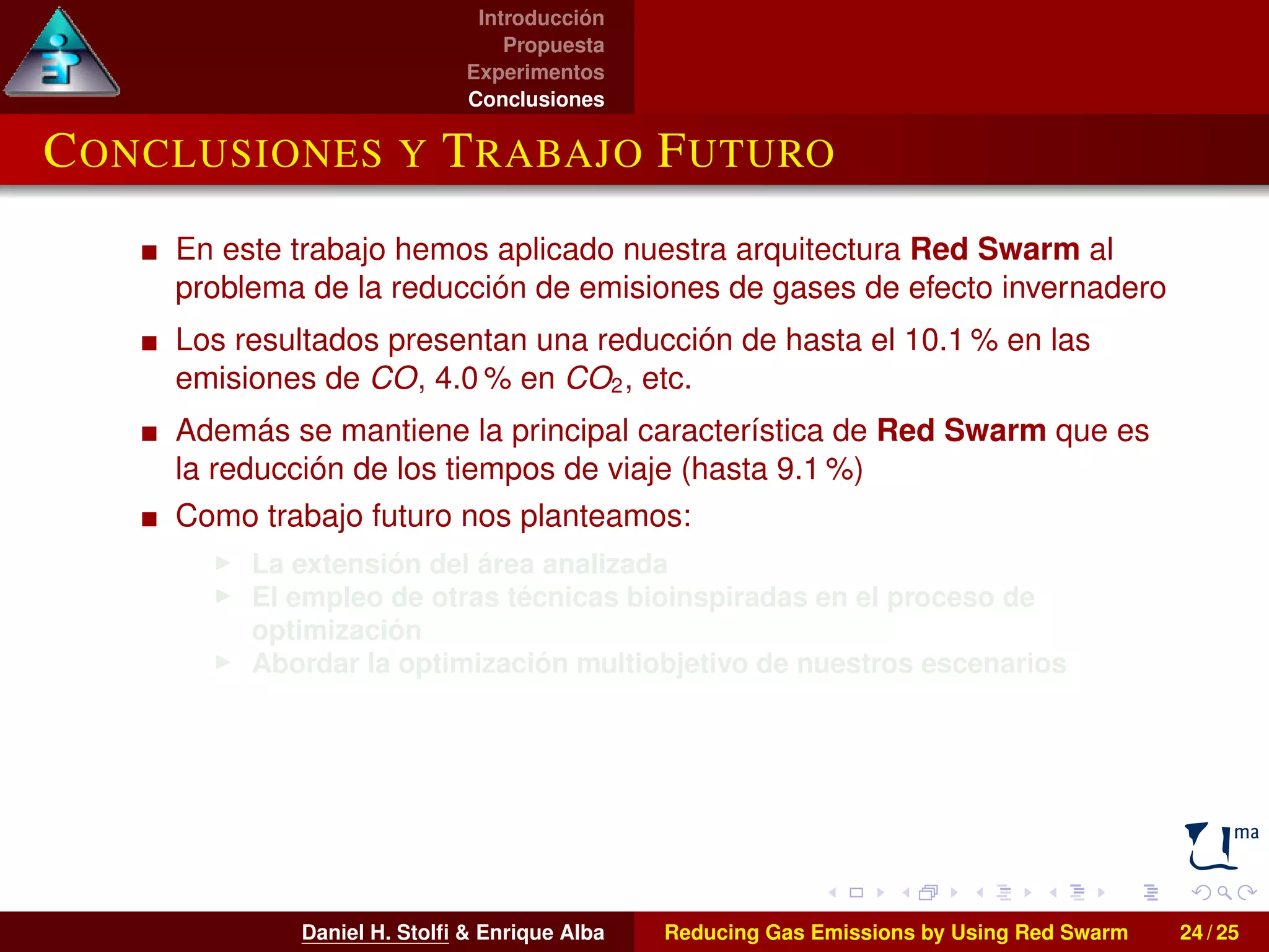 Introducción 
Propuesta 
Experimentos 
Conclusiones 
CONCLUSIONES Y TRABAJO FUTURO 
En este trabajo hemos aplicado nuestra arquitectura Red Swarm al 
problema de la reducción de emisiones de gases de efecto invernadero 
Los resultados presentan una reducción de hasta el 10.1% en las 
emisiones de CO, 4.0% en CO2, etc. 
Además se mantiene la principal característica de Red Swarm que es 
la reducción de los tiempos de viaje (hasta 9.1 %) 
Como trabajo futuro nos planteamos: 
I La extensión del área analizada 
I El empleo de otras técnicas bioinspiradas en el proceso de 
optimización 
I Abordar la optimización multiobjetivo de nuestros escenarios 
Daniel H. Stolfi  Enrique Alba Reducing Gas Emissions by Using Red Swarm 24 / 25 
 