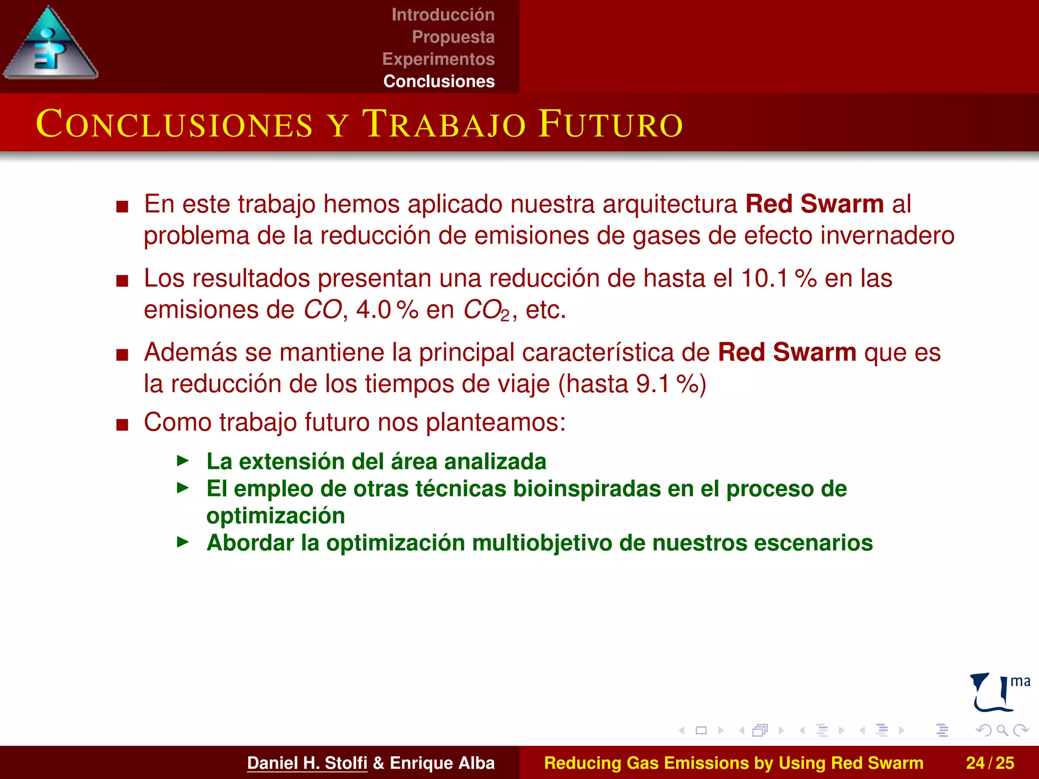 Introducción 
Propuesta 
Experimentos 
Conclusiones 
CONCLUSIONES Y TRABAJO FUTURO 
En este trabajo hemos aplicado nuestra arquitectura Red Swarm al 
problema de la reducción de emisiones de gases de efecto invernadero 
Los resultados presentan una reducción de hasta el 10.1% en las 
emisiones de CO, 4.0% en CO2, etc. 
Además se mantiene la principal característica de Red Swarm que es 
la reducción de los tiempos de viaje (hasta 9.1 %) 
Como trabajo futuro nos planteamos: 
I La extensión del área analizada 
I El empleo de otras técnicas bioinspiradas en el proceso de 
optimización 
I Abordar la optimización multiobjetivo de nuestros escenarios 
Daniel H. Stolfi  Enrique Alba Reducing Gas Emissions by Using Red Swarm 24 / 25 
 
