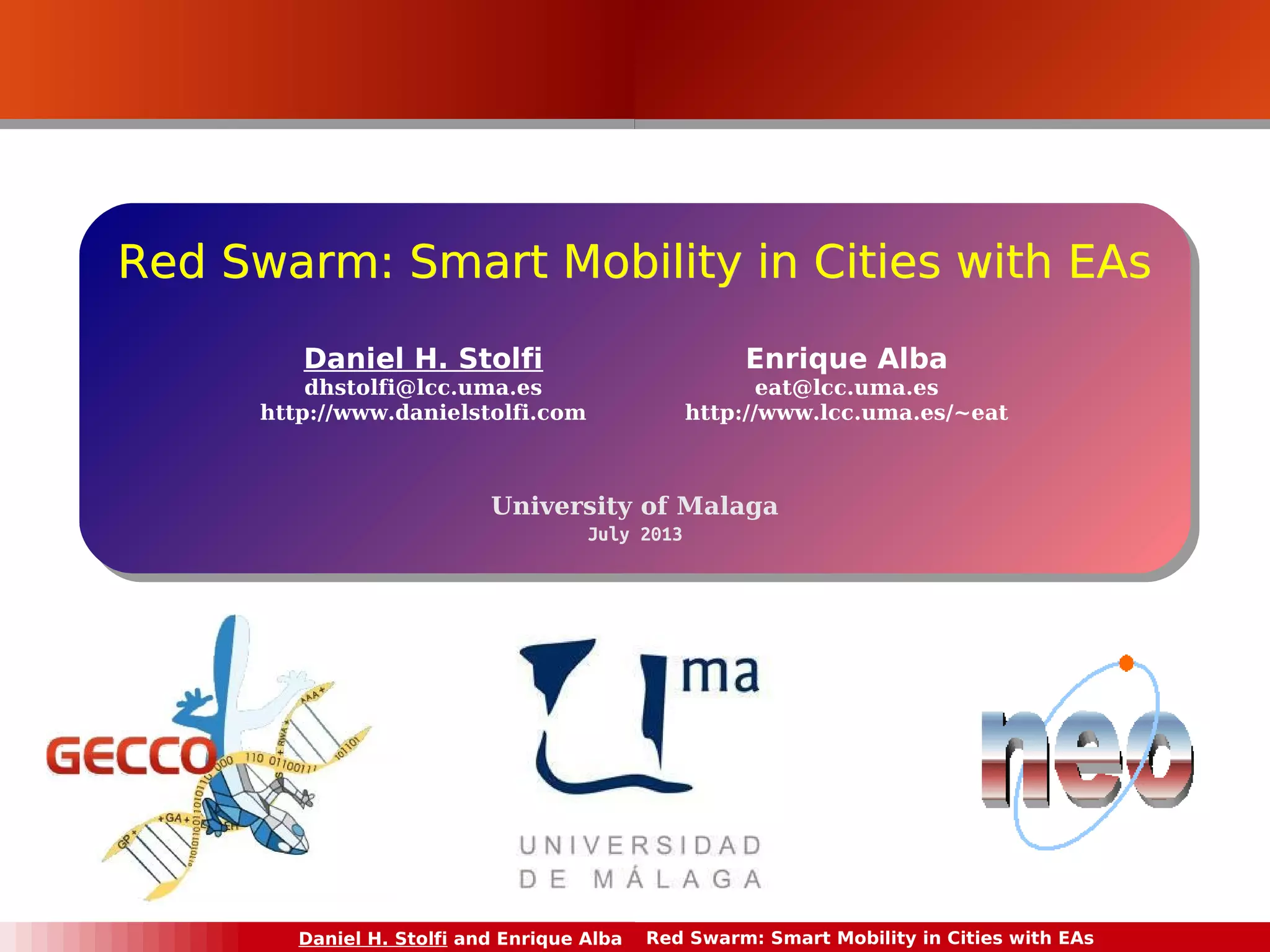 RReedd Red SSwwaarrmm:: Swarm: SSmmaarrtt MMoobbiilliittyy iinn CCiittiieess wwiitthh EEAAss 
Daniel H. Stolfi 
dhstolfi@lcc.uma.es 
http://www.danielstolfi.com 
Enrique Alba 
eat@lcc.uma.es 
http://www.lcc.uma.es/~eat 
University of Malaga 
University of Malaga 
July 2013 
July 2013 
Daniel H. Stolfi and Enrique Alba Red Swarm: Smart Mobility in Cities with EAs 
 