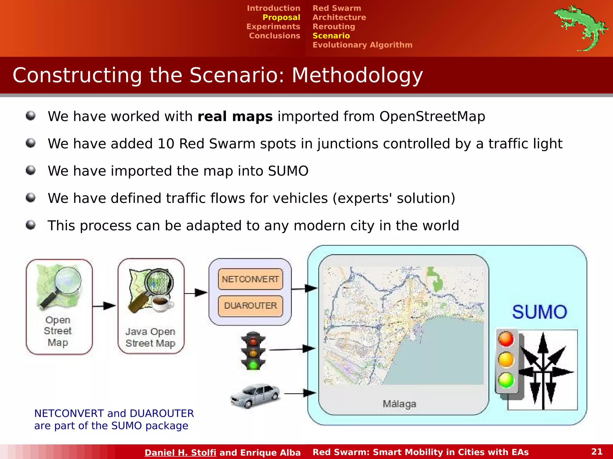 Red Swarm 
Architecture 
Rerouting 
Scenario 
Evolutionary Algorithm 
Introduction 
Proposal 
Experiments 
Conclusions 
Constructing tthhee SScceennaarriioo:: MMeetthhooddoollooggyy 
We have worked with real maps imported from OpenStreetMap 
We have added 10 Red Swarm spots in junctions controlled by a traffic light 
We have imported the map into SUMO 
We have defined traffic flows for vehicles (experts' solution) 
This process can be adapted to any modern city in the world 
NETCONVERT and DUAROUTER 
are part of the SUMO package 
Daniel H. Stolfi and Enrique Alba Red Swarm: Smart Mobility in Cities with EAs 21 
 
