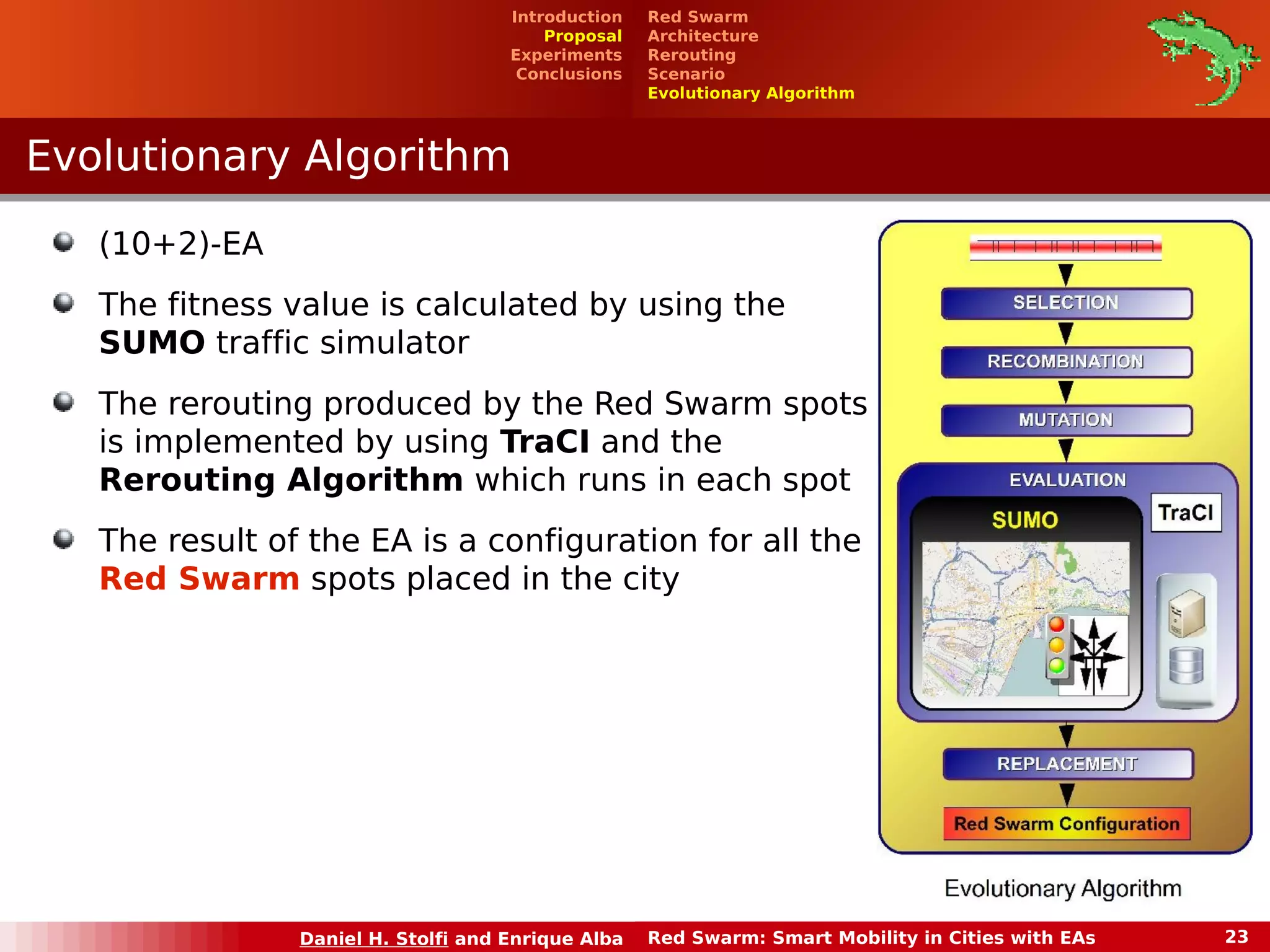 Experiments 
Conclusions 
EEvvoolluuttiioonnaarryy AAllggoorriitthhmm 
Red Swarm 
Architecture 
Rerouting 
Scenario 
Evolutionary Algorithm 
Introduction 
Proposal 
(10+2)-EA 
The fitness value is calculated by using the 
SUMO traffic simulator 
The rerouting produced by the Red Swarm spots 
is implemented by using TraCI and the 
Rerouting Algorithm which runs in each spot 
The result of the EA is a configuration for all the 
Red Swarm spots placed in the city 
Daniel H. Stolfi and Enrique Alba Red Swarm: Smart Mobility in Cities with EAs 23 
 