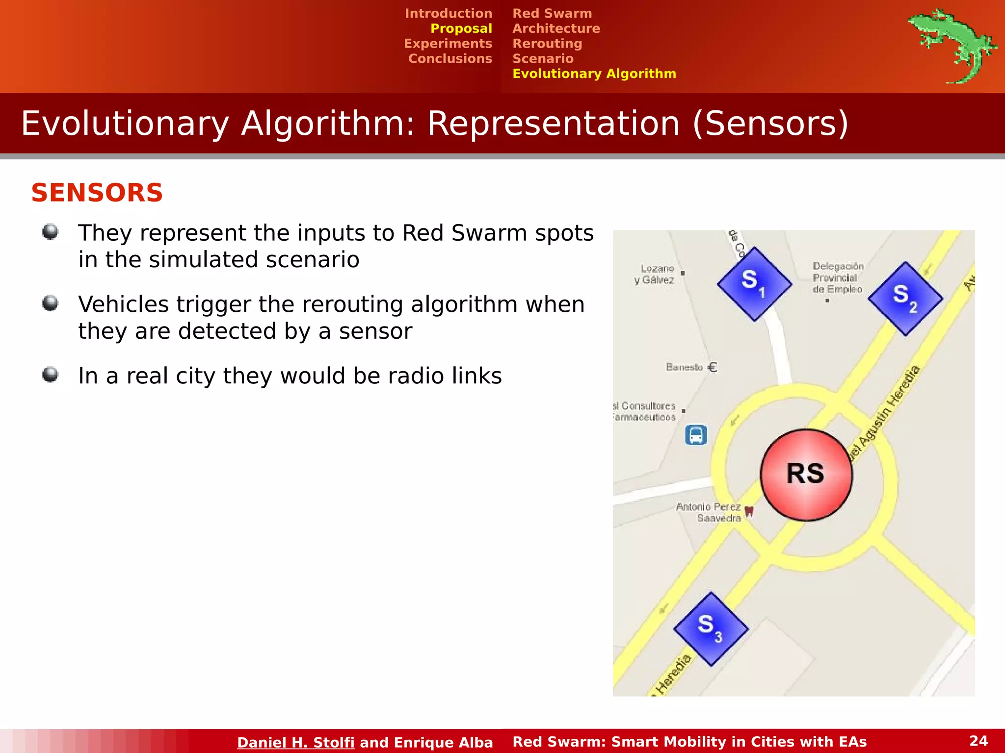 Red Swarm 
Architecture 
Rerouting 
Scenario 
Evolutionary Algorithm 
Introduction 
Proposal 
Experiments 
Conclusions 
Evolutionary Algorithm: RReepprreesseennttaattiioonn ((SSeennssoorrss)) 
Daniel H. Stolfi and Enrique Alba Red Swarm: Smart Mobility in Cities with EAs 24 
SENSORS 
They represent the inputs to Red Swarm spots 
in the simulated scenario 
Vehicles trigger the rerouting algorithm when 
they are detected by a sensor 
In a real city they would be radio links 
 