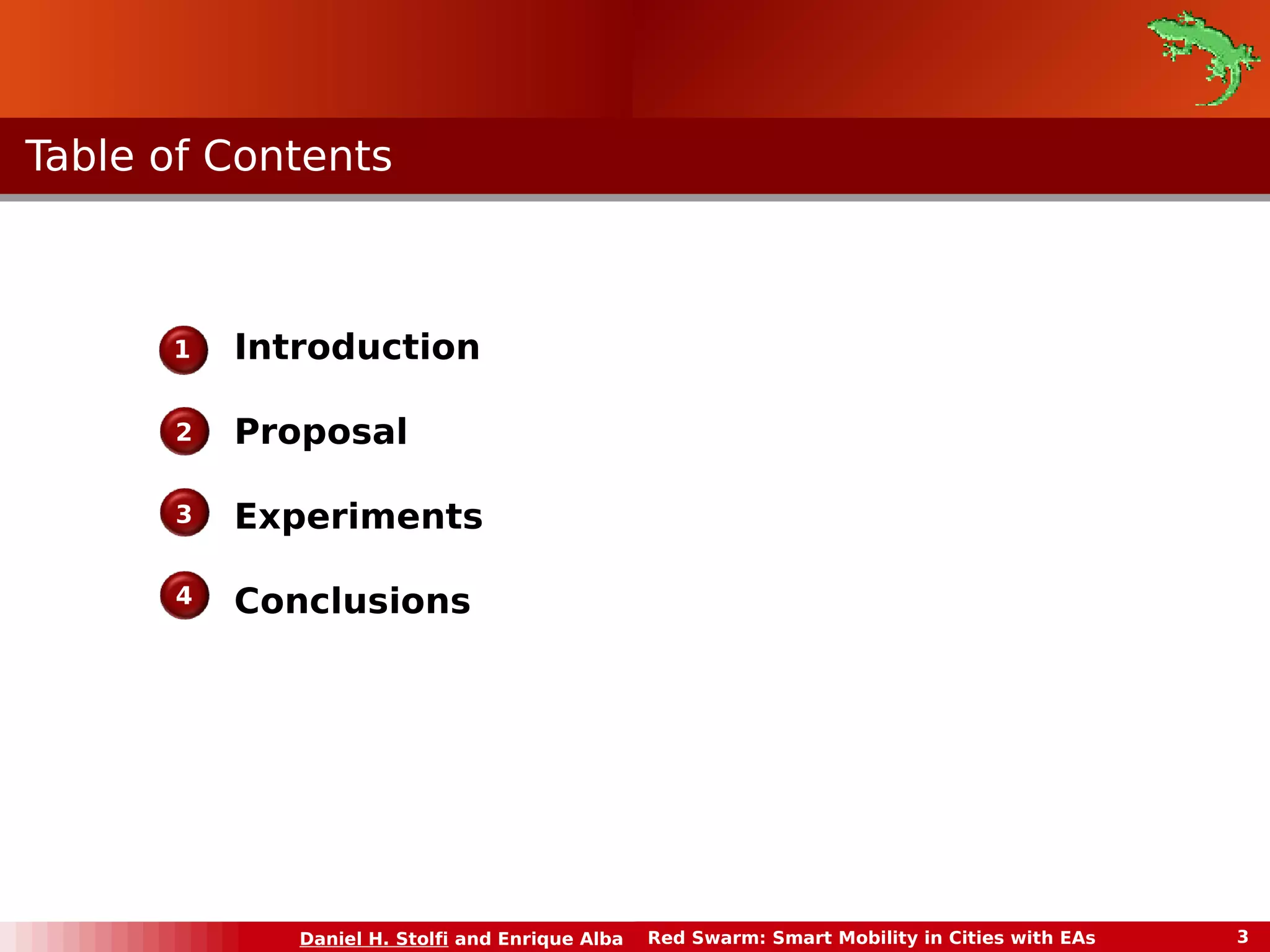 TTaabbllee ooff CCoonntteennttss 
Daniel H. Stolfi and Enrique Alba Red Swarm: Smart Mobility in Cities with EAs 3 
3 
Introduction 
Proposal 
Experiments 
Conclusions 
1 
2 
4 
 