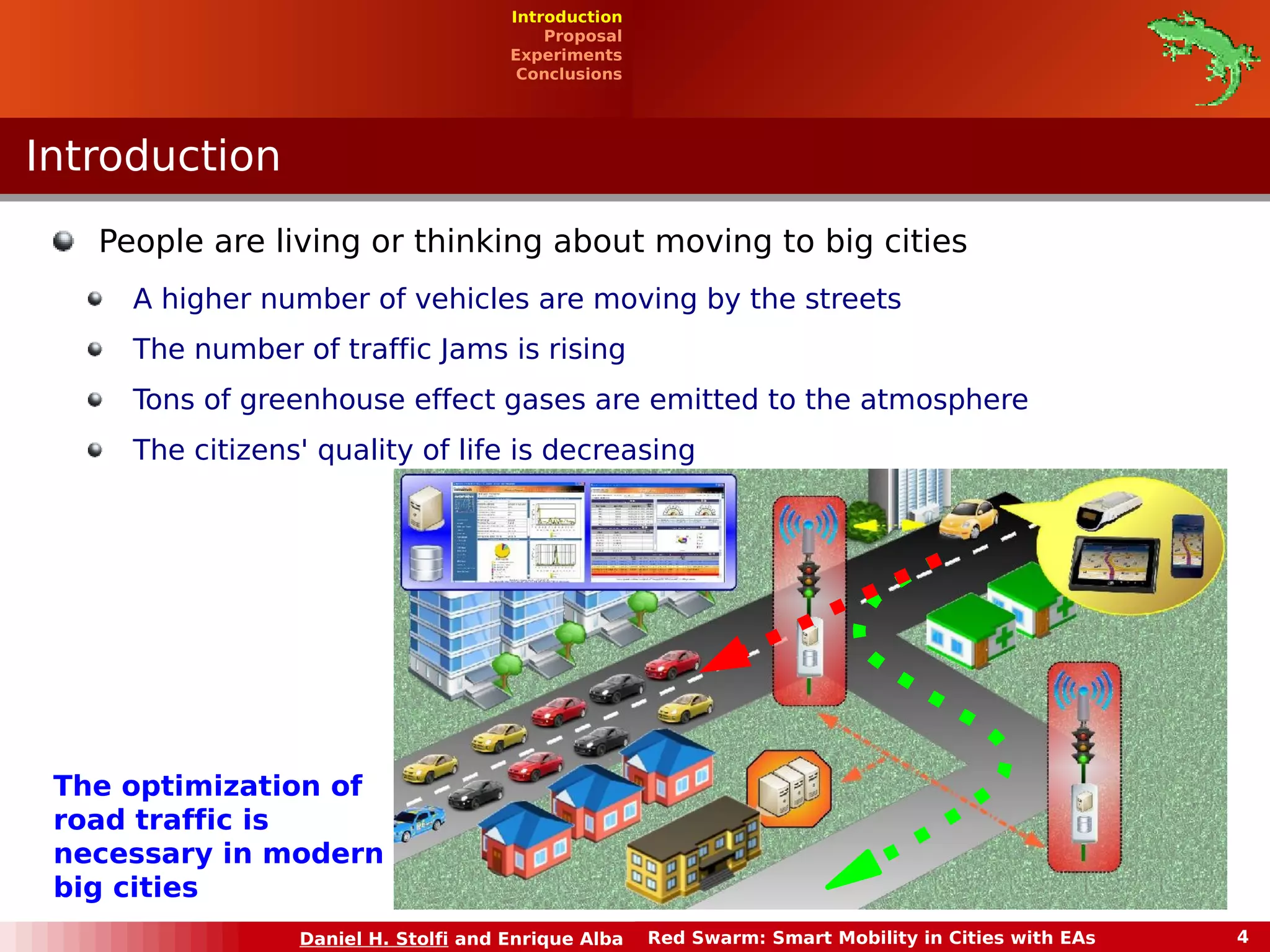 Introduction 
Proposal 
Experiments 
Conclusions 
Daniel H. Stolfi and Enrique Alba Red Swarm: Smart Mobility in Cities with EAs 4 
IInnttrroodduuccttiioonn 
People are living or thinking about moving to big cities 
A higher number of vehicles are moving by the streets 
The number of traffic Jams is rising 
Tons of greenhouse effect gases are emitted to the atmosphere 
The citizens' quality of life is decreasing 
The optimization of 
road traffic is 
necessary in modern 
big cities 
 